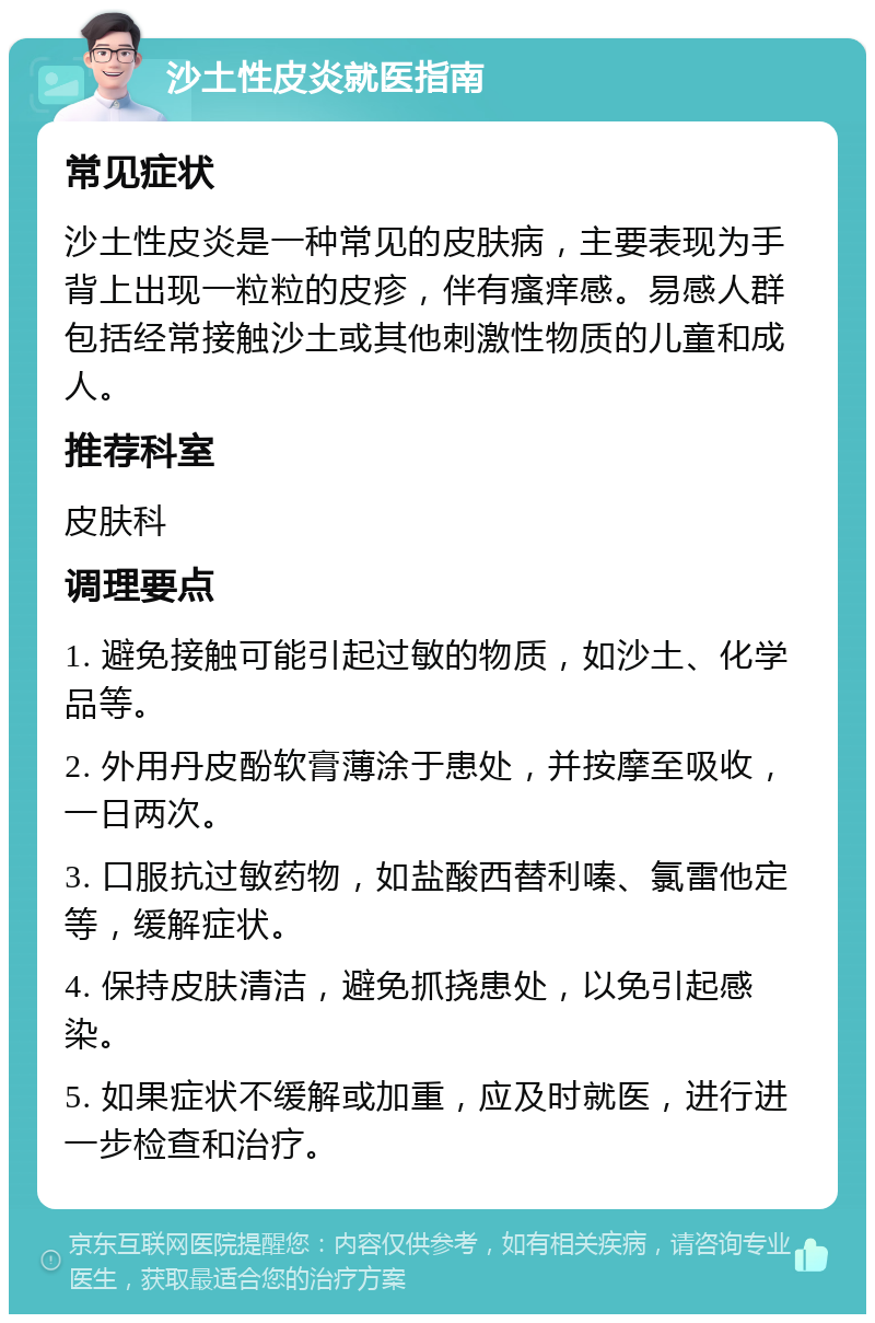 沙土性皮炎就医指南 常见症状 沙土性皮炎是一种常见的皮肤病，主要表现为手背上出现一粒粒的皮疹，伴有瘙痒感。易感人群包括经常接触沙土或其他刺激性物质的儿童和成人。 推荐科室 皮肤科 调理要点 1. 避免接触可能引起过敏的物质，如沙土、化学品等。 2. 外用丹皮酚软膏薄涂于患处，并按摩至吸收，一日两次。 3. 口服抗过敏药物，如盐酸西替利嗪、氯雷他定等，缓解症状。 4. 保持皮肤清洁，避免抓挠患处，以免引起感染。 5. 如果症状不缓解或加重，应及时就医，进行进一步检查和治疗。