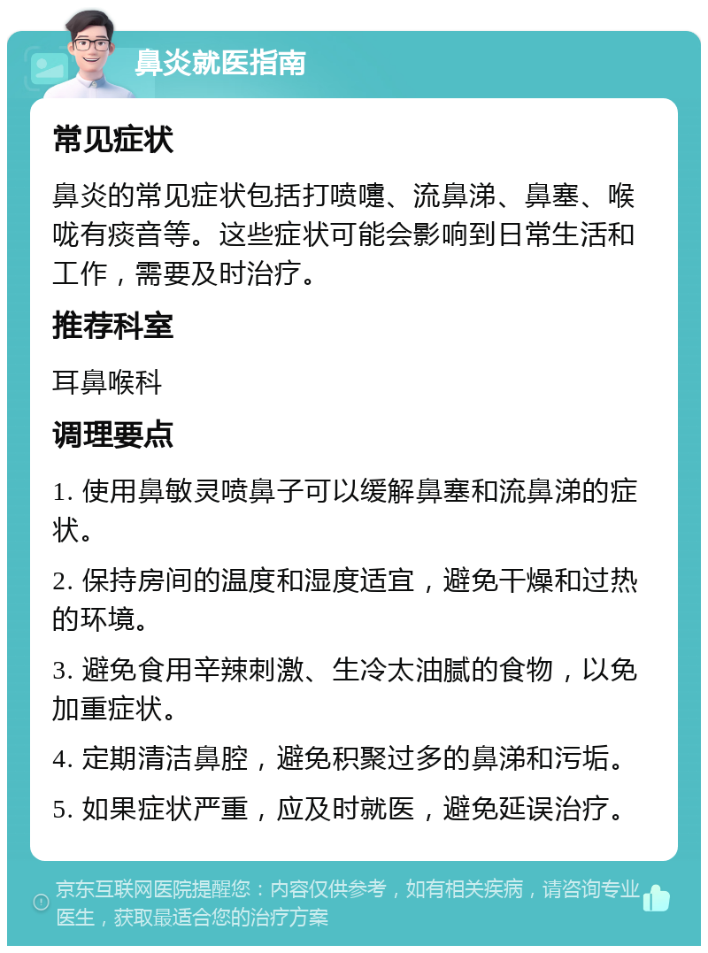 鼻炎就医指南 常见症状 鼻炎的常见症状包括打喷嚏、流鼻涕、鼻塞、喉咙有痰音等。这些症状可能会影响到日常生活和工作，需要及时治疗。 推荐科室 耳鼻喉科 调理要点 1. 使用鼻敏灵喷鼻子可以缓解鼻塞和流鼻涕的症状。 2. 保持房间的温度和湿度适宜，避免干燥和过热的环境。 3. 避免食用辛辣刺激、生冷太油腻的食物，以免加重症状。 4. 定期清洁鼻腔，避免积聚过多的鼻涕和污垢。 5. 如果症状严重，应及时就医，避免延误治疗。