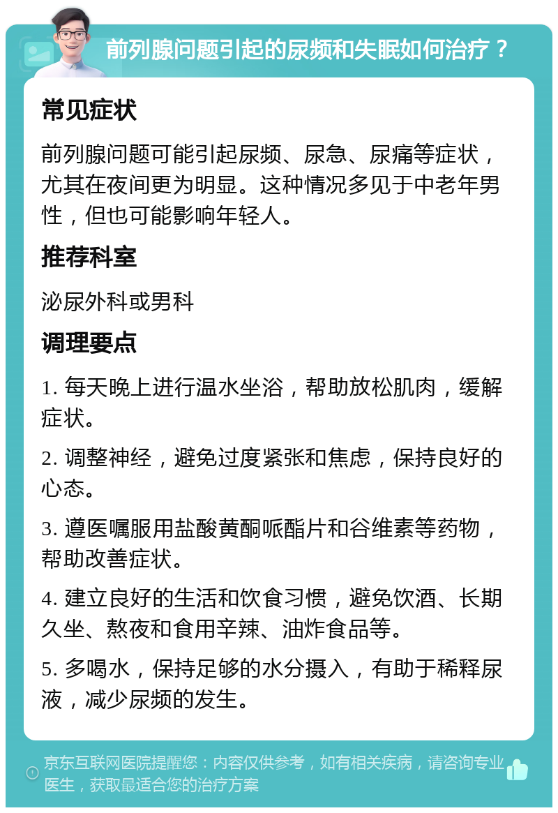 前列腺问题引起的尿频和失眠如何治疗？ 常见症状 前列腺问题可能引起尿频、尿急、尿痛等症状，尤其在夜间更为明显。这种情况多见于中老年男性，但也可能影响年轻人。 推荐科室 泌尿外科或男科 调理要点 1. 每天晚上进行温水坐浴，帮助放松肌肉，缓解症状。 2. 调整神经，避免过度紧张和焦虑，保持良好的心态。 3. 遵医嘱服用盐酸黄酮哌酯片和谷维素等药物，帮助改善症状。 4. 建立良好的生活和饮食习惯，避免饮酒、长期久坐、熬夜和食用辛辣、油炸食品等。 5. 多喝水，保持足够的水分摄入，有助于稀释尿液，减少尿频的发生。