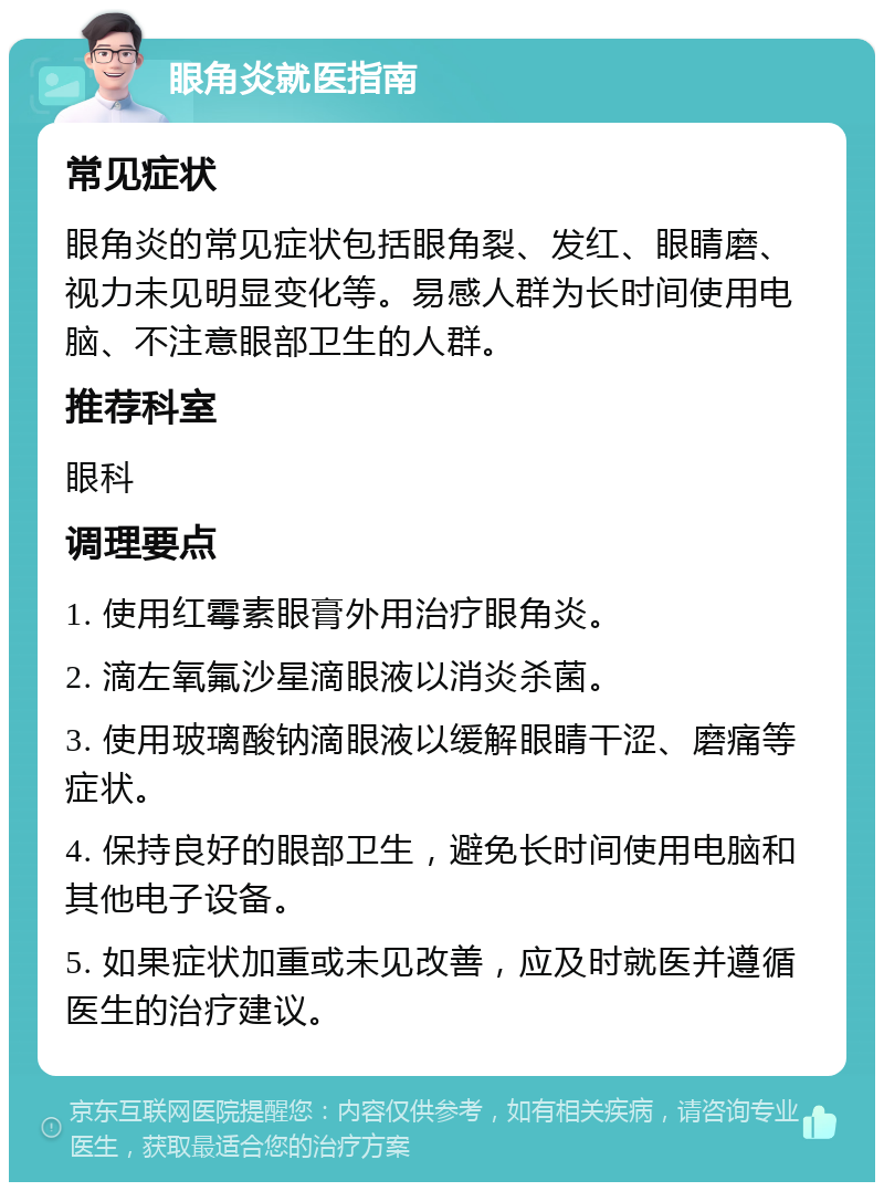 眼角炎就医指南 常见症状 眼角炎的常见症状包括眼角裂、发红、眼睛磨、视力未见明显变化等。易感人群为长时间使用电脑、不注意眼部卫生的人群。 推荐科室 眼科 调理要点 1. 使用红霉素眼膏外用治疗眼角炎。 2. 滴左氧氟沙星滴眼液以消炎杀菌。 3. 使用玻璃酸钠滴眼液以缓解眼睛干涩、磨痛等症状。 4. 保持良好的眼部卫生，避免长时间使用电脑和其他电子设备。 5. 如果症状加重或未见改善，应及时就医并遵循医生的治疗建议。