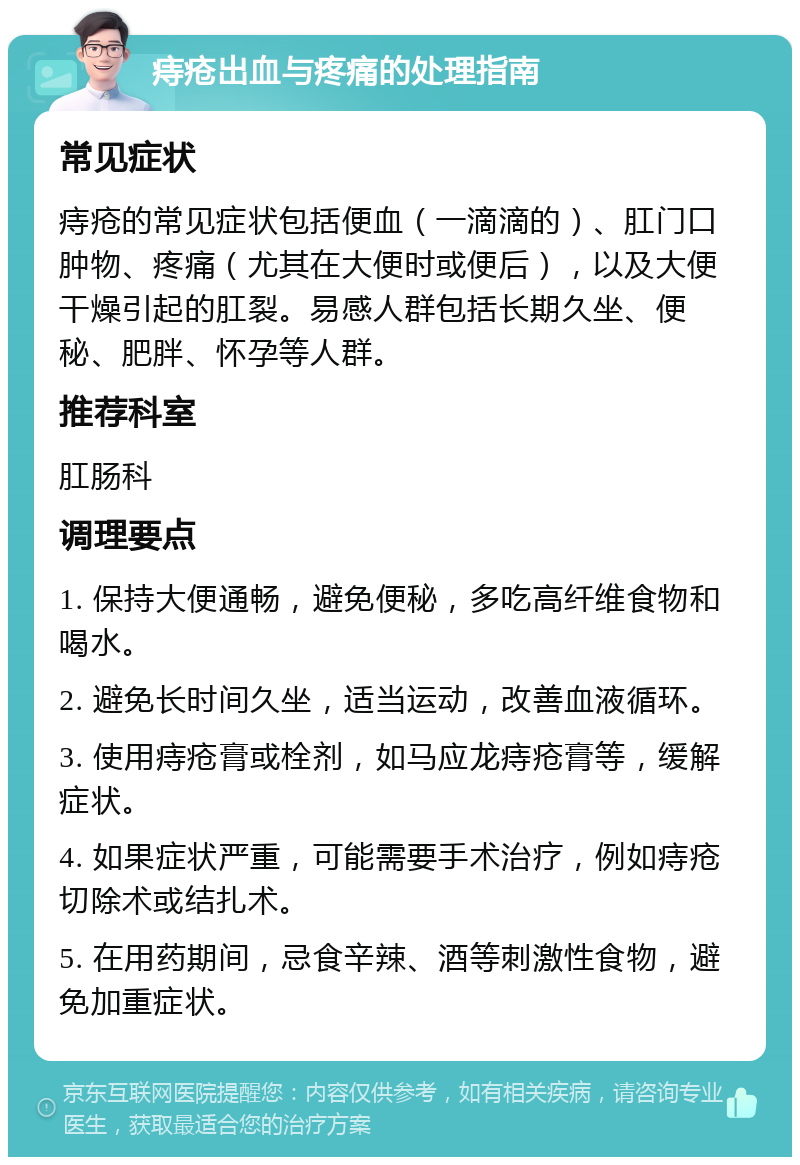 痔疮出血与疼痛的处理指南 常见症状 痔疮的常见症状包括便血（一滴滴的）、肛门口肿物、疼痛（尤其在大便时或便后），以及大便干燥引起的肛裂。易感人群包括长期久坐、便秘、肥胖、怀孕等人群。 推荐科室 肛肠科 调理要点 1. 保持大便通畅，避免便秘，多吃高纤维食物和喝水。 2. 避免长时间久坐，适当运动，改善血液循环。 3. 使用痔疮膏或栓剂，如马应龙痔疮膏等，缓解症状。 4. 如果症状严重，可能需要手术治疗，例如痔疮切除术或结扎术。 5. 在用药期间，忌食辛辣、酒等刺激性食物，避免加重症状。