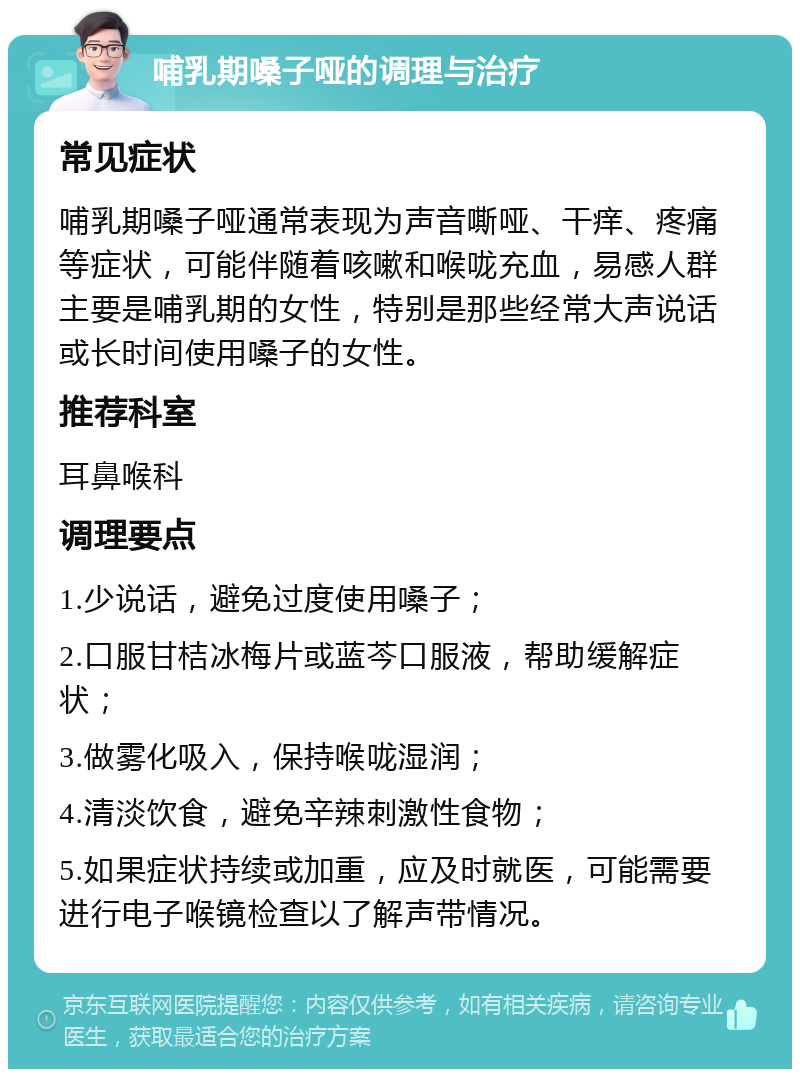 哺乳期嗓子哑的调理与治疗 常见症状 哺乳期嗓子哑通常表现为声音嘶哑、干痒、疼痛等症状，可能伴随着咳嗽和喉咙充血，易感人群主要是哺乳期的女性，特别是那些经常大声说话或长时间使用嗓子的女性。 推荐科室 耳鼻喉科 调理要点 1.少说话，避免过度使用嗓子； 2.口服甘桔冰梅片或蓝芩口服液，帮助缓解症状； 3.做雾化吸入，保持喉咙湿润； 4.清淡饮食，避免辛辣刺激性食物； 5.如果症状持续或加重，应及时就医，可能需要进行电子喉镜检查以了解声带情况。