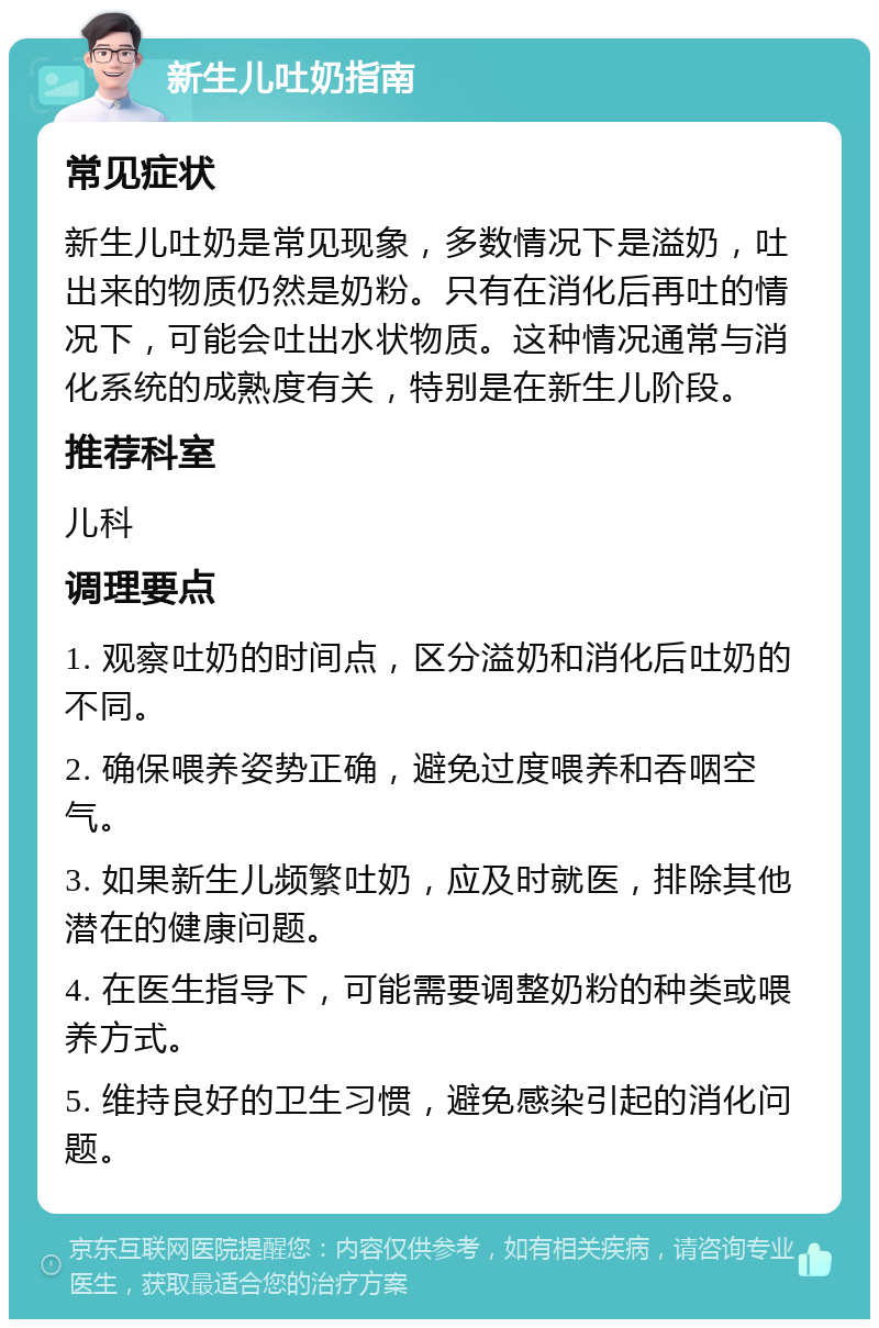 新生儿吐奶指南 常见症状 新生儿吐奶是常见现象，多数情况下是溢奶，吐出来的物质仍然是奶粉。只有在消化后再吐的情况下，可能会吐出水状物质。这种情况通常与消化系统的成熟度有关，特别是在新生儿阶段。 推荐科室 儿科 调理要点 1. 观察吐奶的时间点，区分溢奶和消化后吐奶的不同。 2. 确保喂养姿势正确，避免过度喂养和吞咽空气。 3. 如果新生儿频繁吐奶，应及时就医，排除其他潜在的健康问题。 4. 在医生指导下，可能需要调整奶粉的种类或喂养方式。 5. 维持良好的卫生习惯，避免感染引起的消化问题。