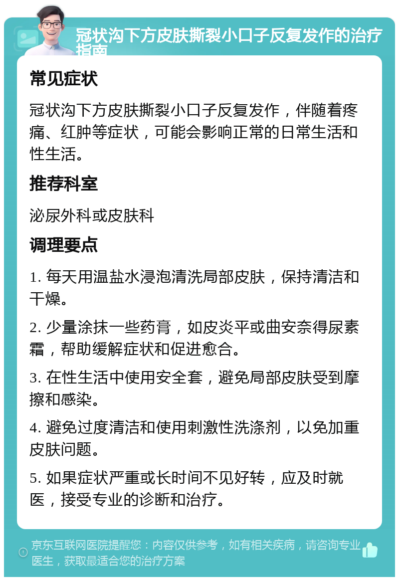 冠状沟下方皮肤撕裂小口子反复发作的治疗指南 常见症状 冠状沟下方皮肤撕裂小口子反复发作，伴随着疼痛、红肿等症状，可能会影响正常的日常生活和性生活。 推荐科室 泌尿外科或皮肤科 调理要点 1. 每天用温盐水浸泡清洗局部皮肤，保持清洁和干燥。 2. 少量涂抹一些药膏，如皮炎平或曲安奈得尿素霜，帮助缓解症状和促进愈合。 3. 在性生活中使用安全套，避免局部皮肤受到摩擦和感染。 4. 避免过度清洁和使用刺激性洗涤剂，以免加重皮肤问题。 5. 如果症状严重或长时间不见好转，应及时就医，接受专业的诊断和治疗。