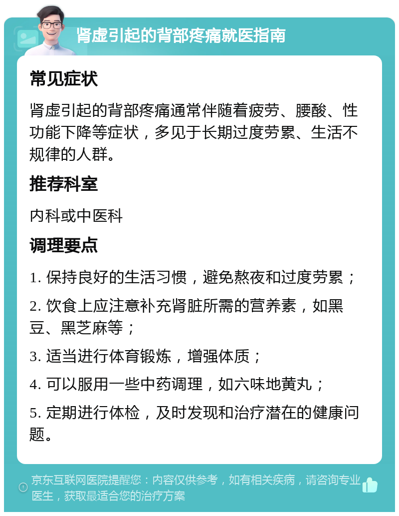 肾虚引起的背部疼痛就医指南 常见症状 肾虚引起的背部疼痛通常伴随着疲劳、腰酸、性功能下降等症状，多见于长期过度劳累、生活不规律的人群。 推荐科室 内科或中医科 调理要点 1. 保持良好的生活习惯，避免熬夜和过度劳累； 2. 饮食上应注意补充肾脏所需的营养素，如黑豆、黑芝麻等； 3. 适当进行体育锻炼，增强体质； 4. 可以服用一些中药调理，如六味地黄丸； 5. 定期进行体检，及时发现和治疗潜在的健康问题。