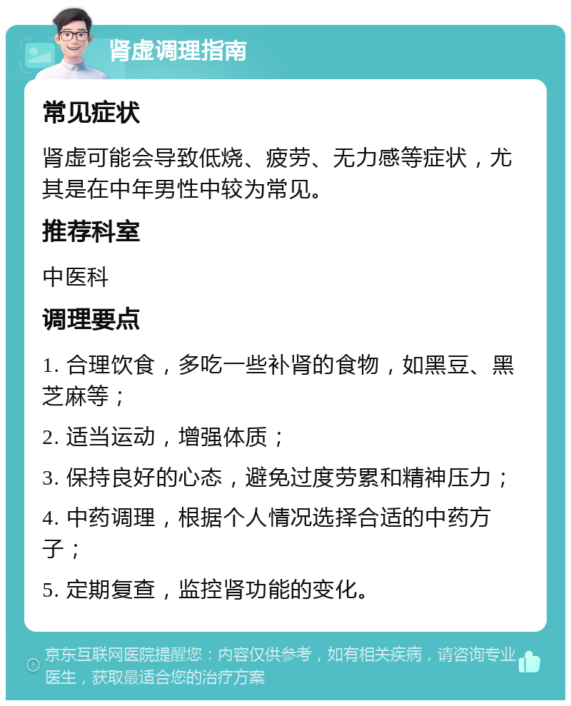 肾虚调理指南 常见症状 肾虚可能会导致低烧、疲劳、无力感等症状，尤其是在中年男性中较为常见。 推荐科室 中医科 调理要点 1. 合理饮食，多吃一些补肾的食物，如黑豆、黑芝麻等； 2. 适当运动，增强体质； 3. 保持良好的心态，避免过度劳累和精神压力； 4. 中药调理，根据个人情况选择合适的中药方子； 5. 定期复查，监控肾功能的变化。