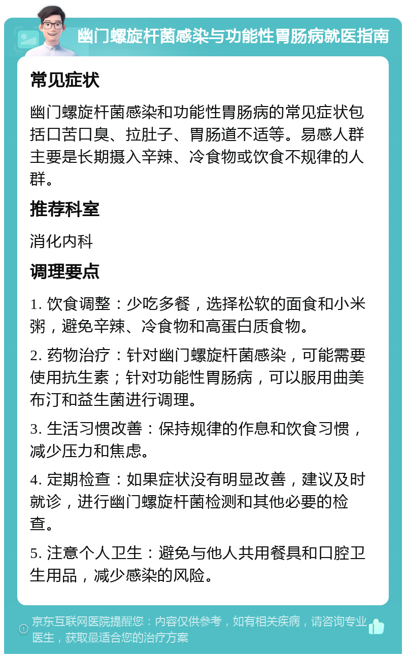 幽门螺旋杆菌感染与功能性胃肠病就医指南 常见症状 幽门螺旋杆菌感染和功能性胃肠病的常见症状包括口苦口臭、拉肚子、胃肠道不适等。易感人群主要是长期摄入辛辣、冷食物或饮食不规律的人群。 推荐科室 消化内科 调理要点 1. 饮食调整：少吃多餐，选择松软的面食和小米粥，避免辛辣、冷食物和高蛋白质食物。 2. 药物治疗：针对幽门螺旋杆菌感染，可能需要使用抗生素；针对功能性胃肠病，可以服用曲美布汀和益生菌进行调理。 3. 生活习惯改善：保持规律的作息和饮食习惯，减少压力和焦虑。 4. 定期检查：如果症状没有明显改善，建议及时就诊，进行幽门螺旋杆菌检测和其他必要的检查。 5. 注意个人卫生：避免与他人共用餐具和口腔卫生用品，减少感染的风险。