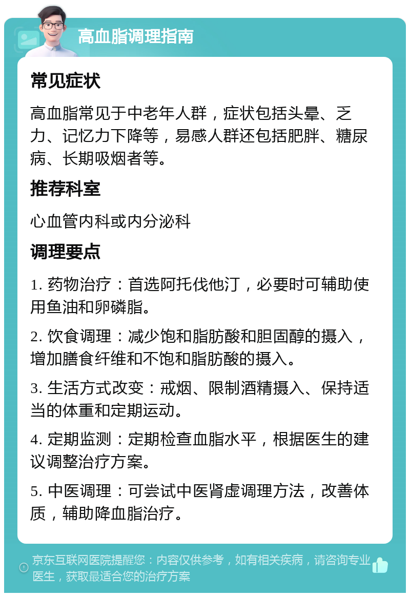 高血脂调理指南 常见症状 高血脂常见于中老年人群，症状包括头晕、乏力、记忆力下降等，易感人群还包括肥胖、糖尿病、长期吸烟者等。 推荐科室 心血管内科或内分泌科 调理要点 1. 药物治疗：首选阿托伐他汀，必要时可辅助使用鱼油和卵磷脂。 2. 饮食调理：减少饱和脂肪酸和胆固醇的摄入，增加膳食纤维和不饱和脂肪酸的摄入。 3. 生活方式改变：戒烟、限制酒精摄入、保持适当的体重和定期运动。 4. 定期监测：定期检查血脂水平，根据医生的建议调整治疗方案。 5. 中医调理：可尝试中医肾虚调理方法，改善体质，辅助降血脂治疗。