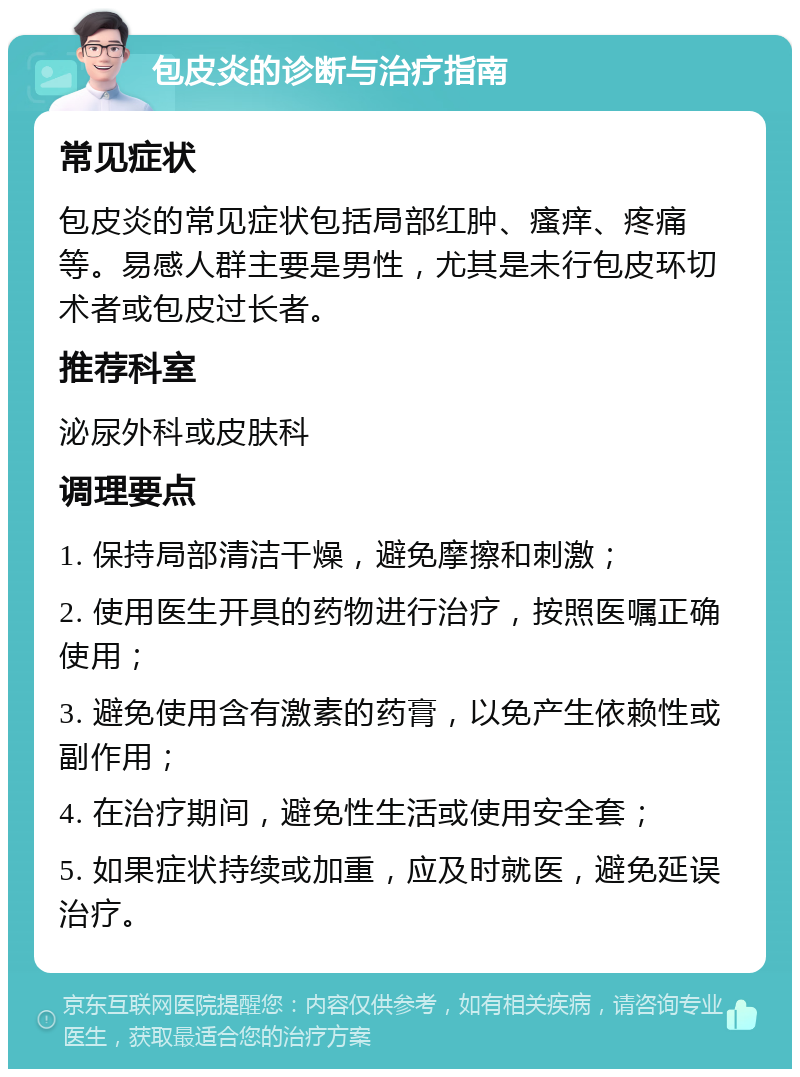 包皮炎的诊断与治疗指南 常见症状 包皮炎的常见症状包括局部红肿、瘙痒、疼痛等。易感人群主要是男性，尤其是未行包皮环切术者或包皮过长者。 推荐科室 泌尿外科或皮肤科 调理要点 1. 保持局部清洁干燥，避免摩擦和刺激； 2. 使用医生开具的药物进行治疗，按照医嘱正确使用； 3. 避免使用含有激素的药膏，以免产生依赖性或副作用； 4. 在治疗期间，避免性生活或使用安全套； 5. 如果症状持续或加重，应及时就医，避免延误治疗。