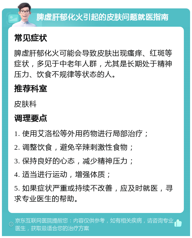 脾虚肝郁化火引起的皮肤问题就医指南 常见症状 脾虚肝郁化火可能会导致皮肤出现瘙痒、红斑等症状，多见于中老年人群，尤其是长期处于精神压力、饮食不规律等状态的人。 推荐科室 皮肤科 调理要点 1. 使用艾洛松等外用药物进行局部治疗； 2. 调整饮食，避免辛辣刺激性食物； 3. 保持良好的心态，减少精神压力； 4. 适当进行运动，增强体质； 5. 如果症状严重或持续不改善，应及时就医，寻求专业医生的帮助。