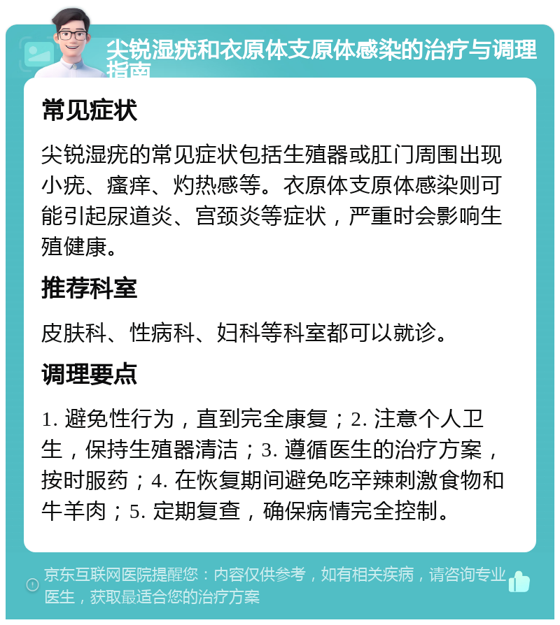 尖锐湿疣和衣原体支原体感染的治疗与调理指南 常见症状 尖锐湿疣的常见症状包括生殖器或肛门周围出现小疣、瘙痒、灼热感等。衣原体支原体感染则可能引起尿道炎、宫颈炎等症状，严重时会影响生殖健康。 推荐科室 皮肤科、性病科、妇科等科室都可以就诊。 调理要点 1. 避免性行为，直到完全康复；2. 注意个人卫生，保持生殖器清洁；3. 遵循医生的治疗方案，按时服药；4. 在恢复期间避免吃辛辣刺激食物和牛羊肉；5. 定期复查，确保病情完全控制。