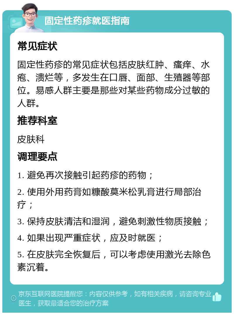 固定性药疹就医指南 常见症状 固定性药疹的常见症状包括皮肤红肿、瘙痒、水疱、溃烂等，多发生在口唇、面部、生殖器等部位。易感人群主要是那些对某些药物成分过敏的人群。 推荐科室 皮肤科 调理要点 1. 避免再次接触引起药疹的药物； 2. 使用外用药膏如糠酸莫米松乳膏进行局部治疗； 3. 保持皮肤清洁和湿润，避免刺激性物质接触； 4. 如果出现严重症状，应及时就医； 5. 在皮肤完全恢复后，可以考虑使用激光去除色素沉着。