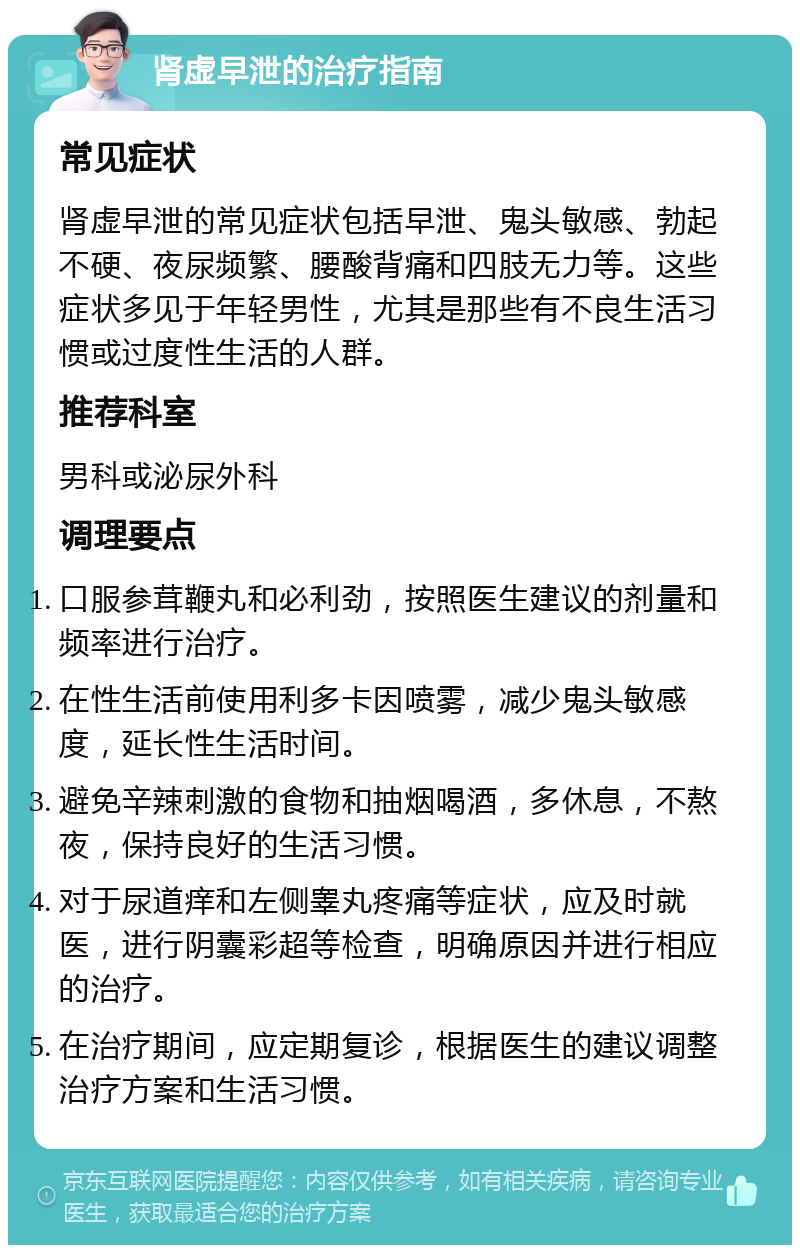 肾虚早泄的治疗指南 常见症状 肾虚早泄的常见症状包括早泄、鬼头敏感、勃起不硬、夜尿频繁、腰酸背痛和四肢无力等。这些症状多见于年轻男性，尤其是那些有不良生活习惯或过度性生活的人群。 推荐科室 男科或泌尿外科 调理要点 口服参茸鞭丸和必利劲，按照医生建议的剂量和频率进行治疗。 在性生活前使用利多卡因喷雾，减少鬼头敏感度，延长性生活时间。 避免辛辣刺激的食物和抽烟喝酒，多休息，不熬夜，保持良好的生活习惯。 对于尿道痒和左侧睾丸疼痛等症状，应及时就医，进行阴囊彩超等检查，明确原因并进行相应的治疗。 在治疗期间，应定期复诊，根据医生的建议调整治疗方案和生活习惯。