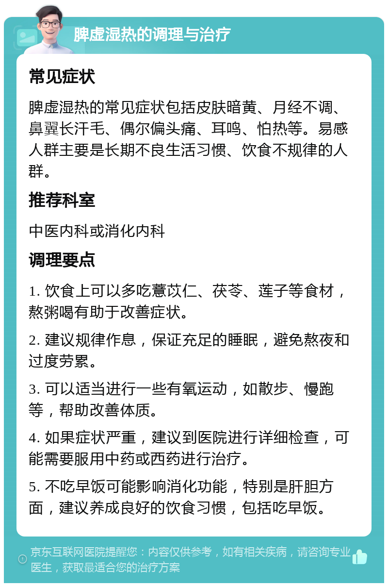 脾虚湿热的调理与治疗 常见症状 脾虚湿热的常见症状包括皮肤暗黄、月经不调、鼻翼长汗毛、偶尔偏头痛、耳鸣、怕热等。易感人群主要是长期不良生活习惯、饮食不规律的人群。 推荐科室 中医内科或消化内科 调理要点 1. 饮食上可以多吃薏苡仁、茯苓、莲子等食材，熬粥喝有助于改善症状。 2. 建议规律作息，保证充足的睡眠，避免熬夜和过度劳累。 3. 可以适当进行一些有氧运动，如散步、慢跑等，帮助改善体质。 4. 如果症状严重，建议到医院进行详细检查，可能需要服用中药或西药进行治疗。 5. 不吃早饭可能影响消化功能，特别是肝胆方面，建议养成良好的饮食习惯，包括吃早饭。