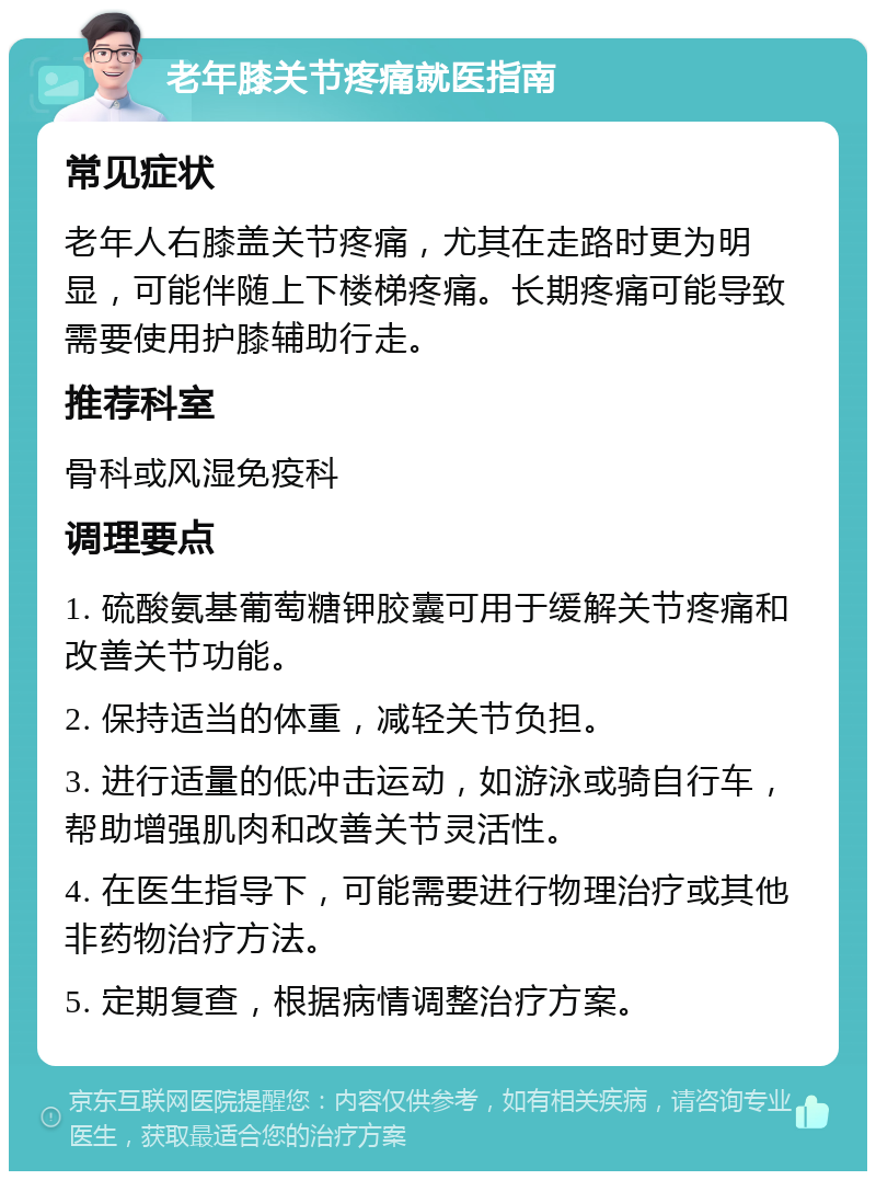 老年膝关节疼痛就医指南 常见症状 老年人右膝盖关节疼痛，尤其在走路时更为明显，可能伴随上下楼梯疼痛。长期疼痛可能导致需要使用护膝辅助行走。 推荐科室 骨科或风湿免疫科 调理要点 1. 硫酸氨基葡萄糖钾胶囊可用于缓解关节疼痛和改善关节功能。 2. 保持适当的体重，减轻关节负担。 3. 进行适量的低冲击运动，如游泳或骑自行车，帮助增强肌肉和改善关节灵活性。 4. 在医生指导下，可能需要进行物理治疗或其他非药物治疗方法。 5. 定期复查，根据病情调整治疗方案。