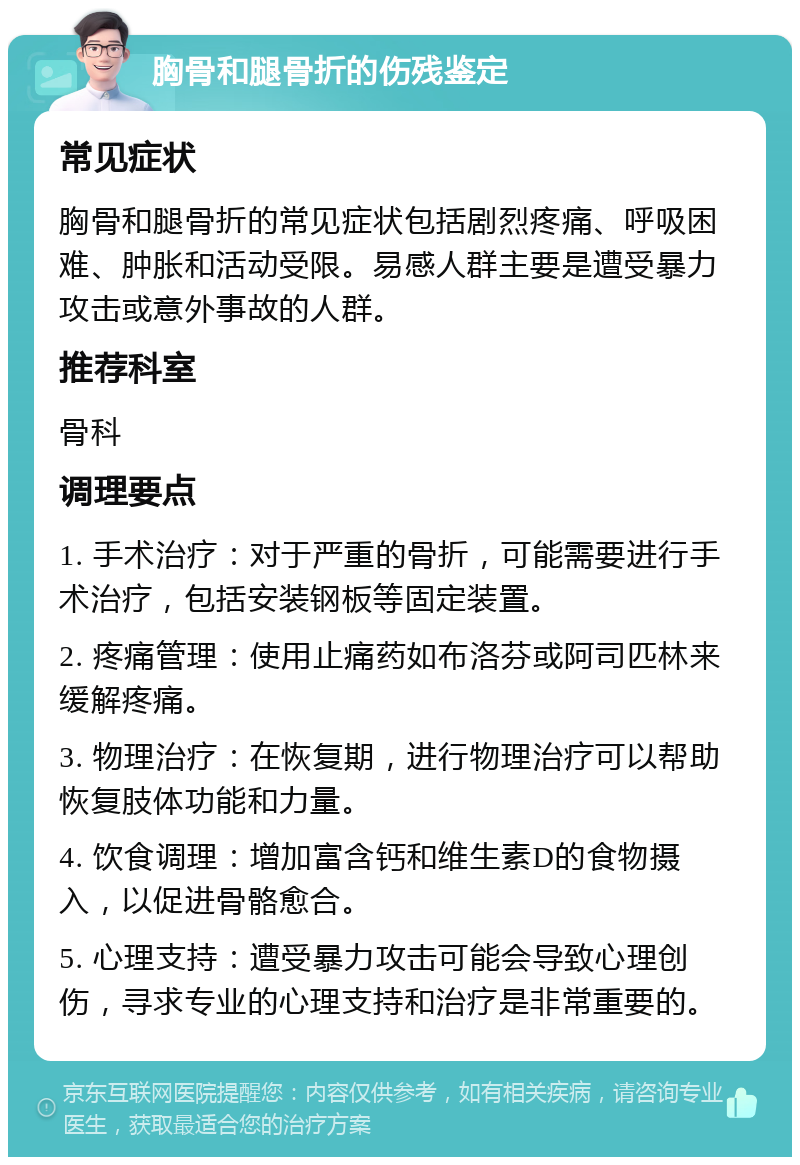 胸骨和腿骨折的伤残鉴定 常见症状 胸骨和腿骨折的常见症状包括剧烈疼痛、呼吸困难、肿胀和活动受限。易感人群主要是遭受暴力攻击或意外事故的人群。 推荐科室 骨科 调理要点 1. 手术治疗：对于严重的骨折，可能需要进行手术治疗，包括安装钢板等固定装置。 2. 疼痛管理：使用止痛药如布洛芬或阿司匹林来缓解疼痛。 3. 物理治疗：在恢复期，进行物理治疗可以帮助恢复肢体功能和力量。 4. 饮食调理：增加富含钙和维生素D的食物摄入，以促进骨骼愈合。 5. 心理支持：遭受暴力攻击可能会导致心理创伤，寻求专业的心理支持和治疗是非常重要的。