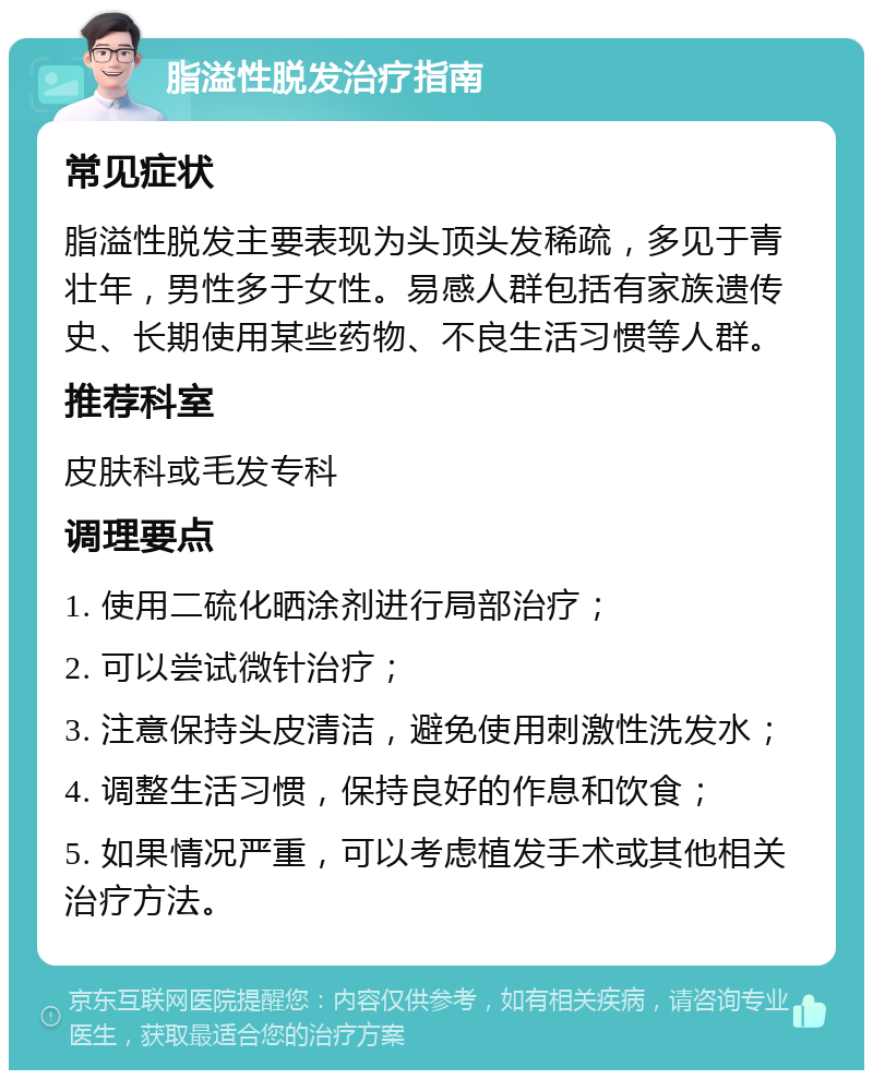 脂溢性脱发治疗指南 常见症状 脂溢性脱发主要表现为头顶头发稀疏，多见于青壮年，男性多于女性。易感人群包括有家族遗传史、长期使用某些药物、不良生活习惯等人群。 推荐科室 皮肤科或毛发专科 调理要点 1. 使用二硫化晒涂剂进行局部治疗； 2. 可以尝试微针治疗； 3. 注意保持头皮清洁，避免使用刺激性洗发水； 4. 调整生活习惯，保持良好的作息和饮食； 5. 如果情况严重，可以考虑植发手术或其他相关治疗方法。