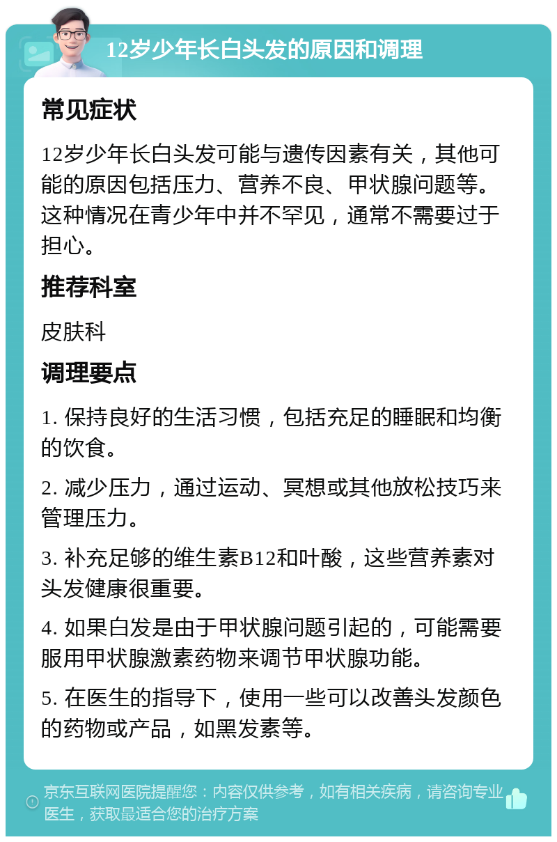 12岁少年长白头发的原因和调理 常见症状 12岁少年长白头发可能与遗传因素有关，其他可能的原因包括压力、营养不良、甲状腺问题等。这种情况在青少年中并不罕见，通常不需要过于担心。 推荐科室 皮肤科 调理要点 1. 保持良好的生活习惯，包括充足的睡眠和均衡的饮食。 2. 减少压力，通过运动、冥想或其他放松技巧来管理压力。 3. 补充足够的维生素B12和叶酸，这些营养素对头发健康很重要。 4. 如果白发是由于甲状腺问题引起的，可能需要服用甲状腺激素药物来调节甲状腺功能。 5. 在医生的指导下，使用一些可以改善头发颜色的药物或产品，如黑发素等。