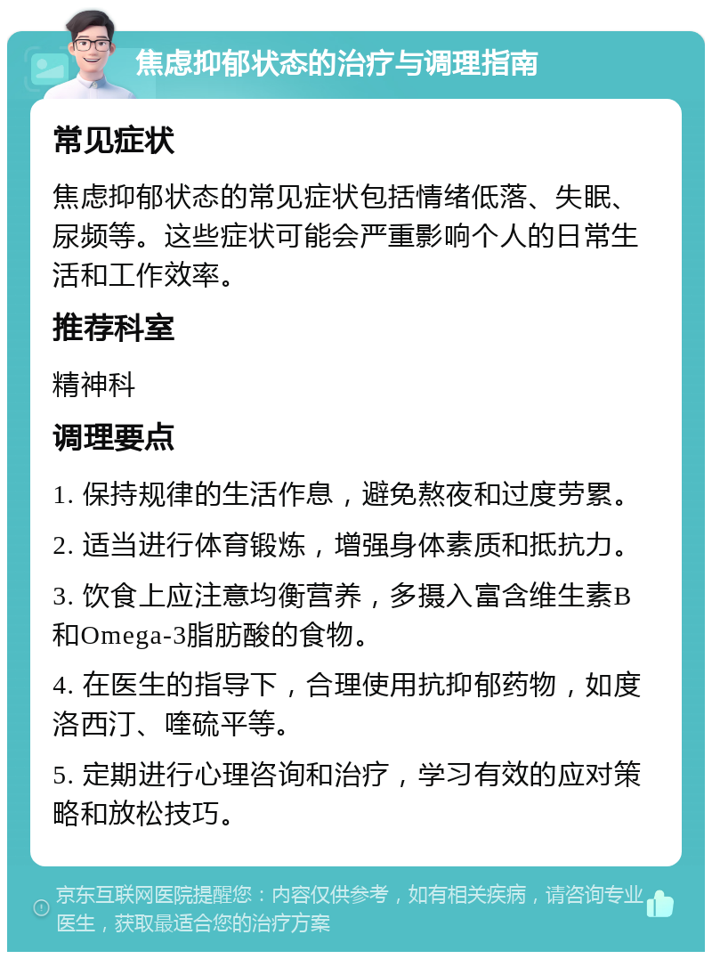 焦虑抑郁状态的治疗与调理指南 常见症状 焦虑抑郁状态的常见症状包括情绪低落、失眠、尿频等。这些症状可能会严重影响个人的日常生活和工作效率。 推荐科室 精神科 调理要点 1. 保持规律的生活作息，避免熬夜和过度劳累。 2. 适当进行体育锻炼，增强身体素质和抵抗力。 3. 饮食上应注意均衡营养，多摄入富含维生素B和Omega-3脂肪酸的食物。 4. 在医生的指导下，合理使用抗抑郁药物，如度洛西汀、喹硫平等。 5. 定期进行心理咨询和治疗，学习有效的应对策略和放松技巧。