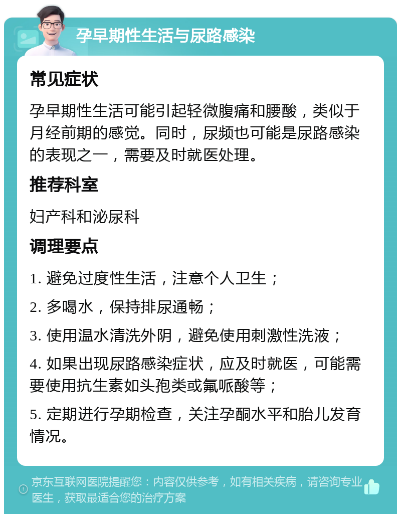 孕早期性生活与尿路感染 常见症状 孕早期性生活可能引起轻微腹痛和腰酸，类似于月经前期的感觉。同时，尿频也可能是尿路感染的表现之一，需要及时就医处理。 推荐科室 妇产科和泌尿科 调理要点 1. 避免过度性生活，注意个人卫生； 2. 多喝水，保持排尿通畅； 3. 使用温水清洗外阴，避免使用刺激性洗液； 4. 如果出现尿路感染症状，应及时就医，可能需要使用抗生素如头孢类或氟哌酸等； 5. 定期进行孕期检查，关注孕酮水平和胎儿发育情况。