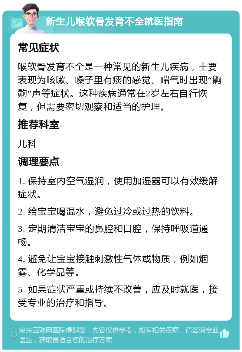 新生儿喉软骨发育不全就医指南 常见症状 喉软骨发育不全是一种常见的新生儿疾病，主要表现为咳嗽、嗓子里有痰的感觉、喘气时出现“齁齁”声等症状。这种疾病通常在2岁左右自行恢复，但需要密切观察和适当的护理。 推荐科室 儿科 调理要点 1. 保持室内空气湿润，使用加湿器可以有效缓解症状。 2. 给宝宝喝温水，避免过冷或过热的饮料。 3. 定期清洁宝宝的鼻腔和口腔，保持呼吸道通畅。 4. 避免让宝宝接触刺激性气体或物质，例如烟雾、化学品等。 5. 如果症状严重或持续不改善，应及时就医，接受专业的治疗和指导。