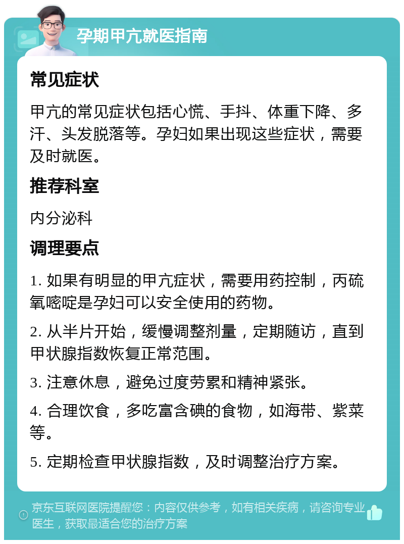 孕期甲亢就医指南 常见症状 甲亢的常见症状包括心慌、手抖、体重下降、多汗、头发脱落等。孕妇如果出现这些症状，需要及时就医。 推荐科室 内分泌科 调理要点 1. 如果有明显的甲亢症状，需要用药控制，丙硫氧嘧啶是孕妇可以安全使用的药物。 2. 从半片开始，缓慢调整剂量，定期随访，直到甲状腺指数恢复正常范围。 3. 注意休息，避免过度劳累和精神紧张。 4. 合理饮食，多吃富含碘的食物，如海带、紫菜等。 5. 定期检查甲状腺指数，及时调整治疗方案。