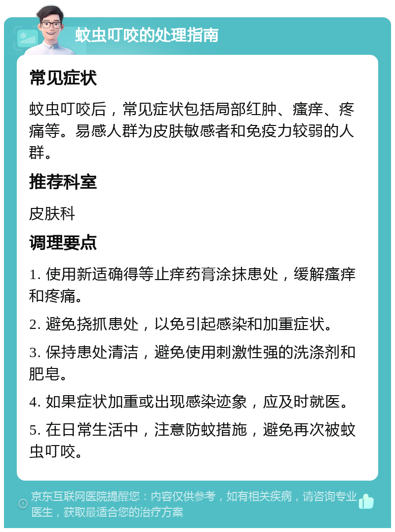 蚊虫叮咬的处理指南 常见症状 蚊虫叮咬后，常见症状包括局部红肿、瘙痒、疼痛等。易感人群为皮肤敏感者和免疫力较弱的人群。 推荐科室 皮肤科 调理要点 1. 使用新适确得等止痒药膏涂抹患处，缓解瘙痒和疼痛。 2. 避免挠抓患处，以免引起感染和加重症状。 3. 保持患处清洁，避免使用刺激性强的洗涤剂和肥皂。 4. 如果症状加重或出现感染迹象，应及时就医。 5. 在日常生活中，注意防蚊措施，避免再次被蚊虫叮咬。