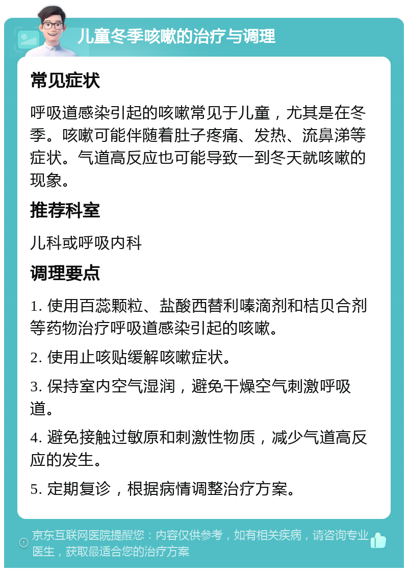 儿童冬季咳嗽的治疗与调理 常见症状 呼吸道感染引起的咳嗽常见于儿童，尤其是在冬季。咳嗽可能伴随着肚子疼痛、发热、流鼻涕等症状。气道高反应也可能导致一到冬天就咳嗽的现象。 推荐科室 儿科或呼吸内科 调理要点 1. 使用百蕊颗粒、盐酸西替利嗪滴剂和桔贝合剂等药物治疗呼吸道感染引起的咳嗽。 2. 使用止咳贴缓解咳嗽症状。 3. 保持室内空气湿润，避免干燥空气刺激呼吸道。 4. 避免接触过敏原和刺激性物质，减少气道高反应的发生。 5. 定期复诊，根据病情调整治疗方案。