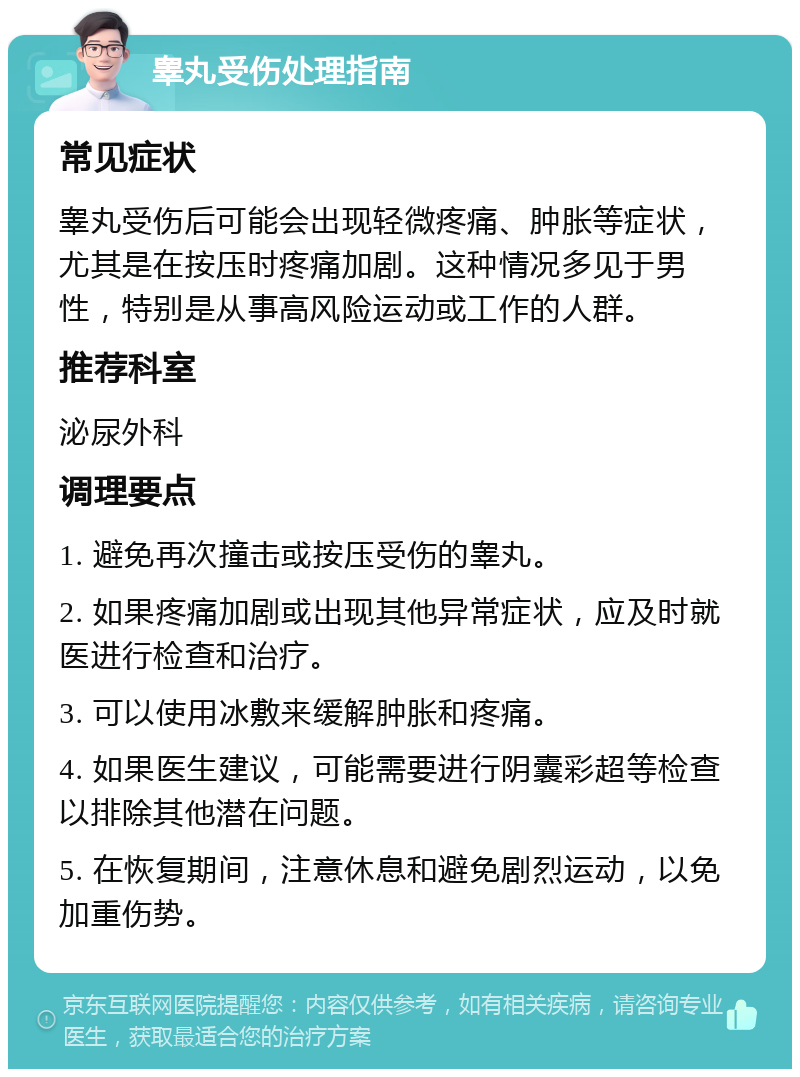 睾丸受伤处理指南 常见症状 睾丸受伤后可能会出现轻微疼痛、肿胀等症状，尤其是在按压时疼痛加剧。这种情况多见于男性，特别是从事高风险运动或工作的人群。 推荐科室 泌尿外科 调理要点 1. 避免再次撞击或按压受伤的睾丸。 2. 如果疼痛加剧或出现其他异常症状，应及时就医进行检查和治疗。 3. 可以使用冰敷来缓解肿胀和疼痛。 4. 如果医生建议，可能需要进行阴囊彩超等检查以排除其他潜在问题。 5. 在恢复期间，注意休息和避免剧烈运动，以免加重伤势。