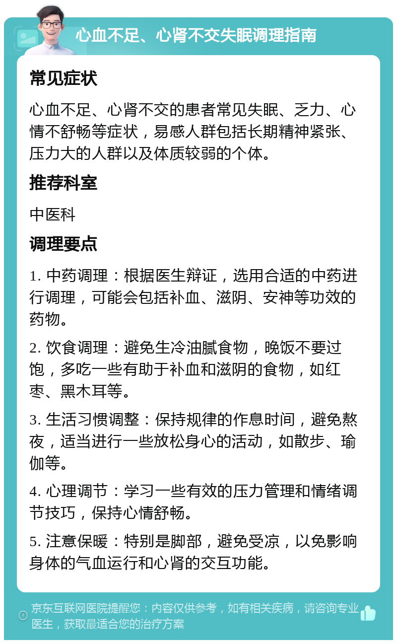 心血不足、心肾不交失眠调理指南 常见症状 心血不足、心肾不交的患者常见失眠、乏力、心情不舒畅等症状，易感人群包括长期精神紧张、压力大的人群以及体质较弱的个体。 推荐科室 中医科 调理要点 1. 中药调理：根据医生辩证，选用合适的中药进行调理，可能会包括补血、滋阴、安神等功效的药物。 2. 饮食调理：避免生冷油腻食物，晚饭不要过饱，多吃一些有助于补血和滋阴的食物，如红枣、黑木耳等。 3. 生活习惯调整：保持规律的作息时间，避免熬夜，适当进行一些放松身心的活动，如散步、瑜伽等。 4. 心理调节：学习一些有效的压力管理和情绪调节技巧，保持心情舒畅。 5. 注意保暖：特别是脚部，避免受凉，以免影响身体的气血运行和心肾的交互功能。