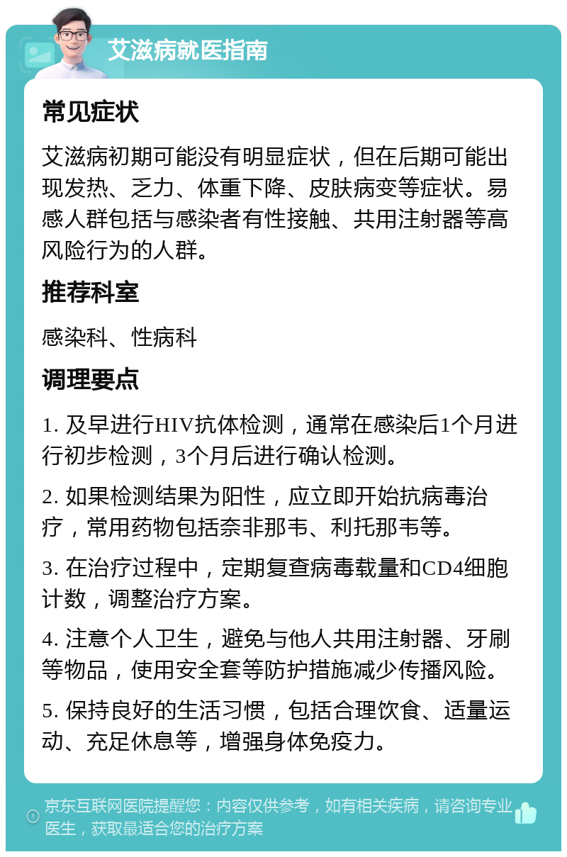 艾滋病就医指南 常见症状 艾滋病初期可能没有明显症状，但在后期可能出现发热、乏力、体重下降、皮肤病变等症状。易感人群包括与感染者有性接触、共用注射器等高风险行为的人群。 推荐科室 感染科、性病科 调理要点 1. 及早进行HIV抗体检测，通常在感染后1个月进行初步检测，3个月后进行确认检测。 2. 如果检测结果为阳性，应立即开始抗病毒治疗，常用药物包括奈非那韦、利托那韦等。 3. 在治疗过程中，定期复查病毒载量和CD4细胞计数，调整治疗方案。 4. 注意个人卫生，避免与他人共用注射器、牙刷等物品，使用安全套等防护措施减少传播风险。 5. 保持良好的生活习惯，包括合理饮食、适量运动、充足休息等，增强身体免疫力。