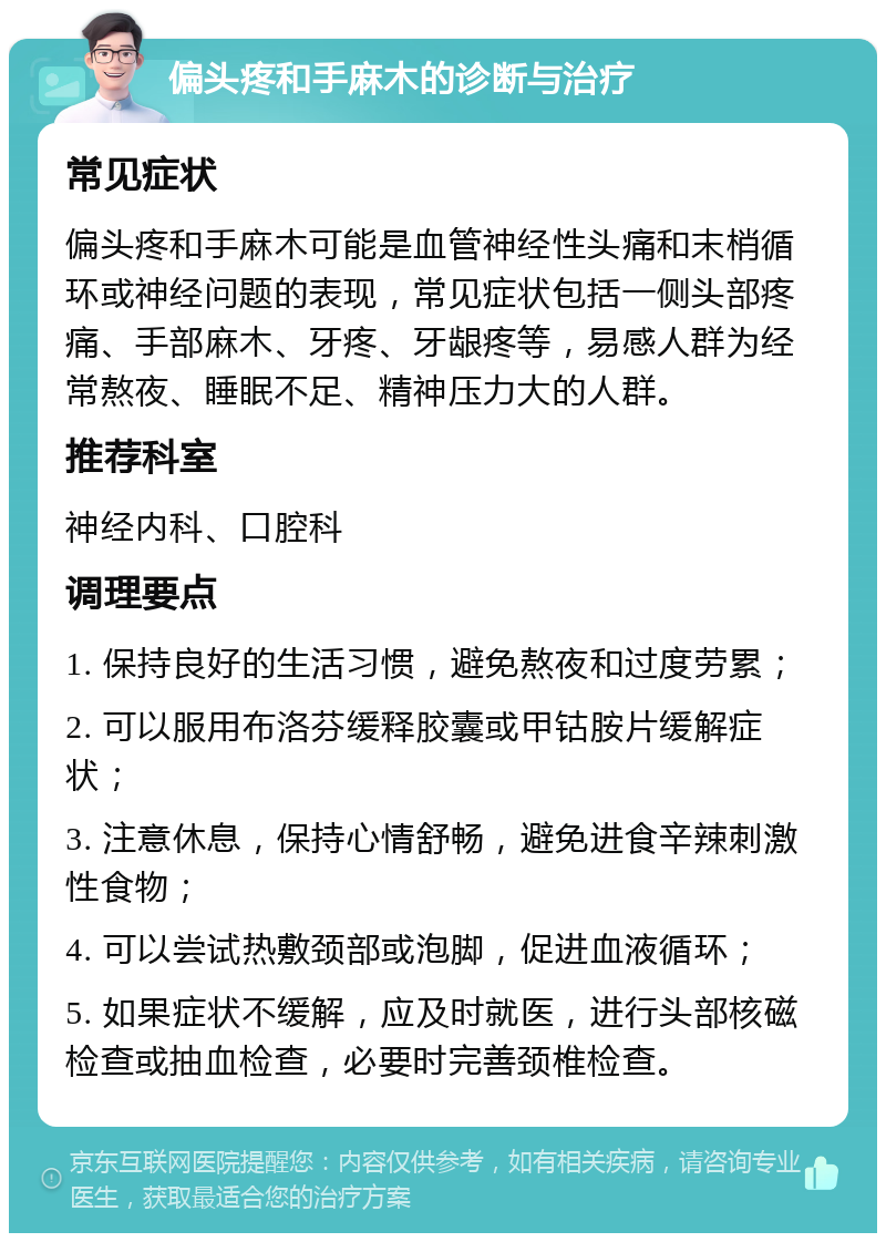 偏头疼和手麻木的诊断与治疗 常见症状 偏头疼和手麻木可能是血管神经性头痛和末梢循环或神经问题的表现，常见症状包括一侧头部疼痛、手部麻木、牙疼、牙龈疼等，易感人群为经常熬夜、睡眠不足、精神压力大的人群。 推荐科室 神经内科、口腔科 调理要点 1. 保持良好的生活习惯，避免熬夜和过度劳累； 2. 可以服用布洛芬缓释胶囊或甲钴胺片缓解症状； 3. 注意休息，保持心情舒畅，避免进食辛辣刺激性食物； 4. 可以尝试热敷颈部或泡脚，促进血液循环； 5. 如果症状不缓解，应及时就医，进行头部核磁检查或抽血检查，必要时完善颈椎检查。