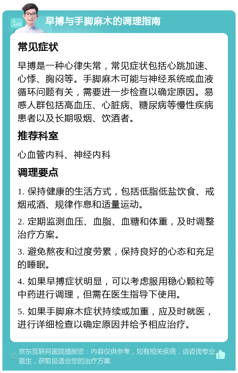 早搏与手脚麻木的调理指南 常见症状 早搏是一种心律失常，常见症状包括心跳加速、心悸、胸闷等。手脚麻木可能与神经系统或血液循环问题有关，需要进一步检查以确定原因。易感人群包括高血压、心脏病、糖尿病等慢性疾病患者以及长期吸烟、饮酒者。 推荐科室 心血管内科、神经内科 调理要点 1. 保持健康的生活方式，包括低脂低盐饮食、戒烟戒酒、规律作息和适量运动。 2. 定期监测血压、血脂、血糖和体重，及时调整治疗方案。 3. 避免熬夜和过度劳累，保持良好的心态和充足的睡眠。 4. 如果早搏症状明显，可以考虑服用稳心颗粒等中药进行调理，但需在医生指导下使用。 5. 如果手脚麻木症状持续或加重，应及时就医，进行详细检查以确定原因并给予相应治疗。