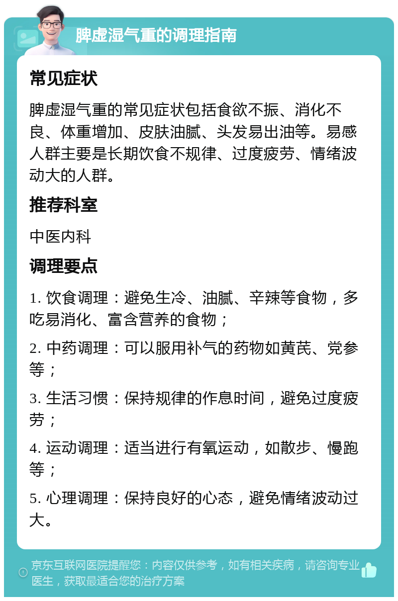 脾虚湿气重的调理指南 常见症状 脾虚湿气重的常见症状包括食欲不振、消化不良、体重增加、皮肤油腻、头发易出油等。易感人群主要是长期饮食不规律、过度疲劳、情绪波动大的人群。 推荐科室 中医内科 调理要点 1. 饮食调理：避免生冷、油腻、辛辣等食物，多吃易消化、富含营养的食物； 2. 中药调理：可以服用补气的药物如黄芪、党参等； 3. 生活习惯：保持规律的作息时间，避免过度疲劳； 4. 运动调理：适当进行有氧运动，如散步、慢跑等； 5. 心理调理：保持良好的心态，避免情绪波动过大。