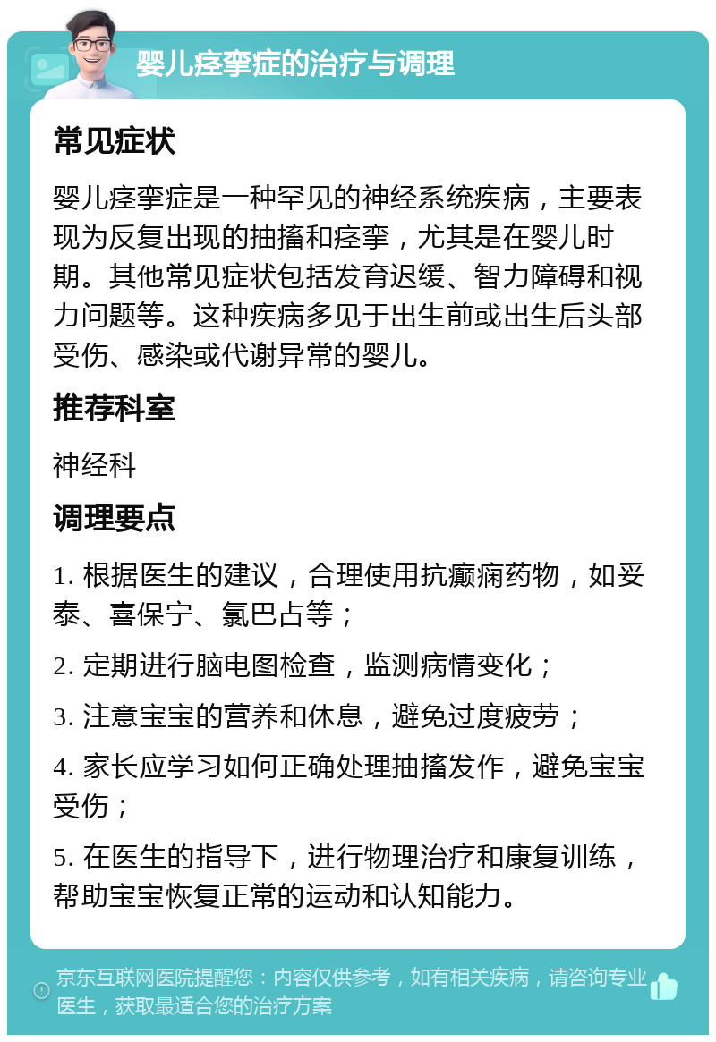 婴儿痉挛症的治疗与调理 常见症状 婴儿痉挛症是一种罕见的神经系统疾病，主要表现为反复出现的抽搐和痉挛，尤其是在婴儿时期。其他常见症状包括发育迟缓、智力障碍和视力问题等。这种疾病多见于出生前或出生后头部受伤、感染或代谢异常的婴儿。 推荐科室 神经科 调理要点 1. 根据医生的建议，合理使用抗癫痫药物，如妥泰、喜保宁、氯巴占等； 2. 定期进行脑电图检查，监测病情变化； 3. 注意宝宝的营养和休息，避免过度疲劳； 4. 家长应学习如何正确处理抽搐发作，避免宝宝受伤； 5. 在医生的指导下，进行物理治疗和康复训练，帮助宝宝恢复正常的运动和认知能力。