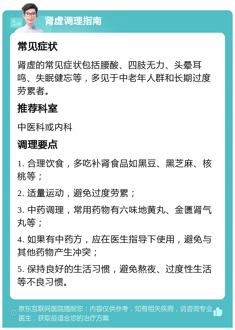 肾虚调理指南 常见症状 肾虚的常见症状包括腰酸、四肢无力、头晕耳鸣、失眠健忘等，多见于中老年人群和长期过度劳累者。 推荐科室 中医科或内科 调理要点 1. 合理饮食，多吃补肾食品如黑豆、黑芝麻、核桃等； 2. 适量运动，避免过度劳累； 3. 中药调理，常用药物有六味地黄丸、金匮肾气丸等； 4. 如果有中药方，应在医生指导下使用，避免与其他药物产生冲突； 5. 保持良好的生活习惯，避免熬夜、过度性生活等不良习惯。