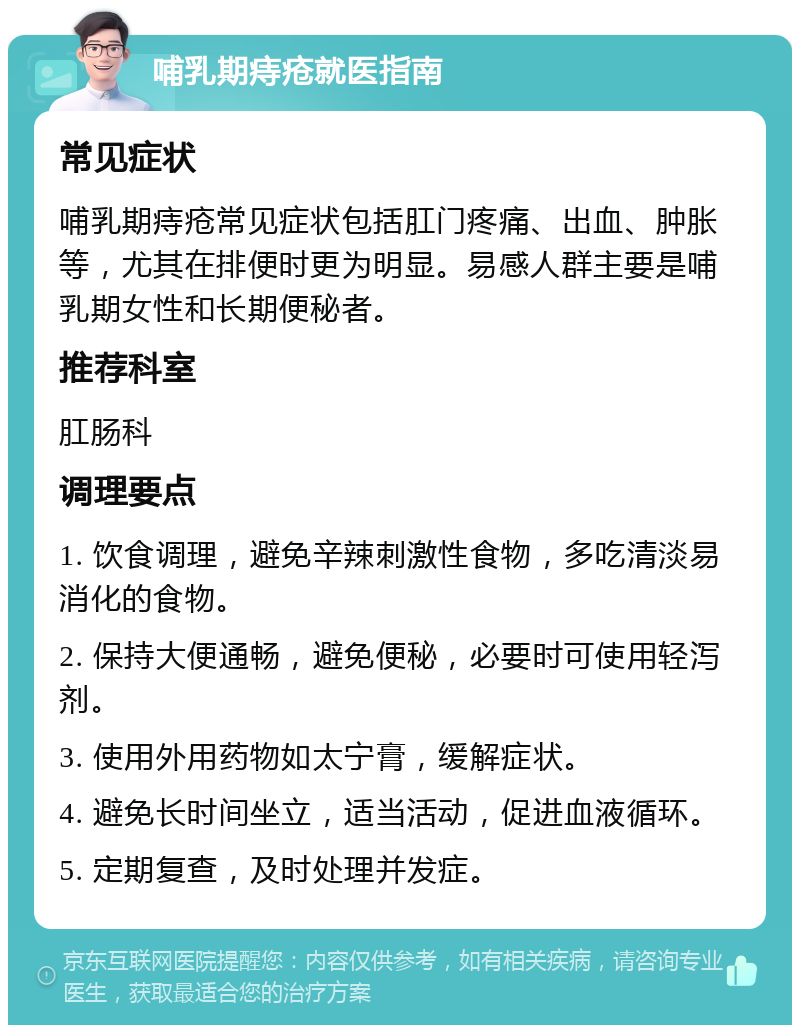 哺乳期痔疮就医指南 常见症状 哺乳期痔疮常见症状包括肛门疼痛、出血、肿胀等，尤其在排便时更为明显。易感人群主要是哺乳期女性和长期便秘者。 推荐科室 肛肠科 调理要点 1. 饮食调理，避免辛辣刺激性食物，多吃清淡易消化的食物。 2. 保持大便通畅，避免便秘，必要时可使用轻泻剂。 3. 使用外用药物如太宁膏，缓解症状。 4. 避免长时间坐立，适当活动，促进血液循环。 5. 定期复查，及时处理并发症。