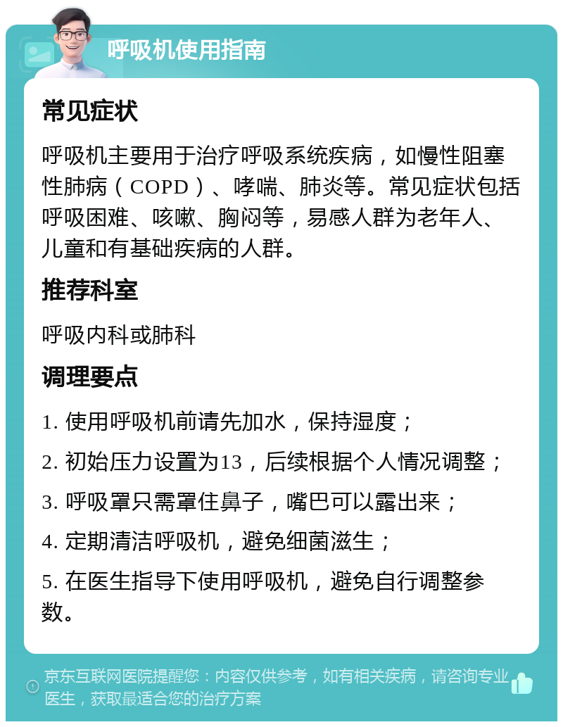 呼吸机使用指南 常见症状 呼吸机主要用于治疗呼吸系统疾病，如慢性阻塞性肺病（COPD）、哮喘、肺炎等。常见症状包括呼吸困难、咳嗽、胸闷等，易感人群为老年人、儿童和有基础疾病的人群。 推荐科室 呼吸内科或肺科 调理要点 1. 使用呼吸机前请先加水，保持湿度； 2. 初始压力设置为13，后续根据个人情况调整； 3. 呼吸罩只需罩住鼻子，嘴巴可以露出来； 4. 定期清洁呼吸机，避免细菌滋生； 5. 在医生指导下使用呼吸机，避免自行调整参数。