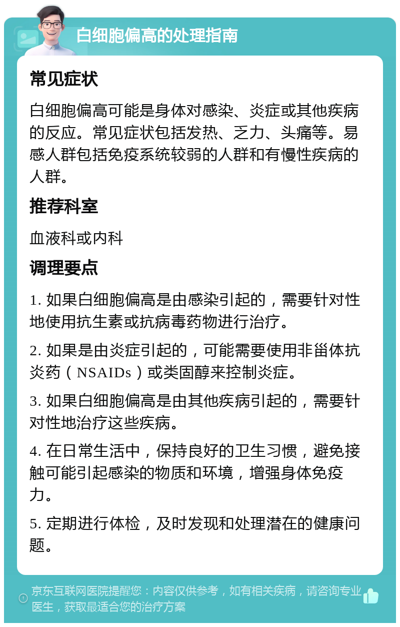 白细胞偏高的处理指南 常见症状 白细胞偏高可能是身体对感染、炎症或其他疾病的反应。常见症状包括发热、乏力、头痛等。易感人群包括免疫系统较弱的人群和有慢性疾病的人群。 推荐科室 血液科或内科 调理要点 1. 如果白细胞偏高是由感染引起的，需要针对性地使用抗生素或抗病毒药物进行治疗。 2. 如果是由炎症引起的，可能需要使用非甾体抗炎药（NSAIDs）或类固醇来控制炎症。 3. 如果白细胞偏高是由其他疾病引起的，需要针对性地治疗这些疾病。 4. 在日常生活中，保持良好的卫生习惯，避免接触可能引起感染的物质和环境，增强身体免疫力。 5. 定期进行体检，及时发现和处理潜在的健康问题。