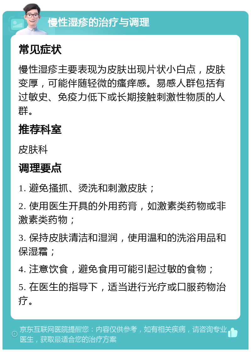 慢性湿疹的治疗与调理 常见症状 慢性湿疹主要表现为皮肤出现片状小白点，皮肤变厚，可能伴随轻微的瘙痒感。易感人群包括有过敏史、免疫力低下或长期接触刺激性物质的人群。 推荐科室 皮肤科 调理要点 1. 避免搔抓、烫洗和刺激皮肤； 2. 使用医生开具的外用药膏，如激素类药物或非激素类药物； 3. 保持皮肤清洁和湿润，使用温和的洗浴用品和保湿霜； 4. 注意饮食，避免食用可能引起过敏的食物； 5. 在医生的指导下，适当进行光疗或口服药物治疗。