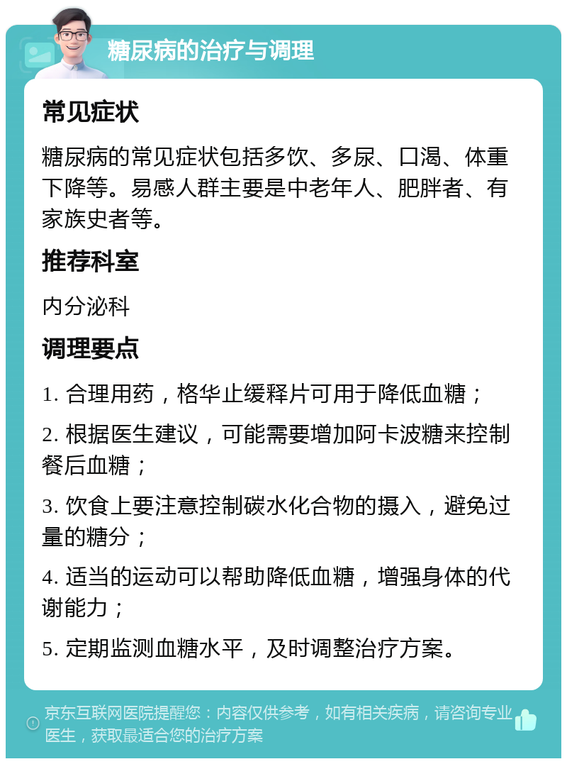 糖尿病的治疗与调理 常见症状 糖尿病的常见症状包括多饮、多尿、口渴、体重下降等。易感人群主要是中老年人、肥胖者、有家族史者等。 推荐科室 内分泌科 调理要点 1. 合理用药，格华止缓释片可用于降低血糖； 2. 根据医生建议，可能需要增加阿卡波糖来控制餐后血糖； 3. 饮食上要注意控制碳水化合物的摄入，避免过量的糖分； 4. 适当的运动可以帮助降低血糖，增强身体的代谢能力； 5. 定期监测血糖水平，及时调整治疗方案。