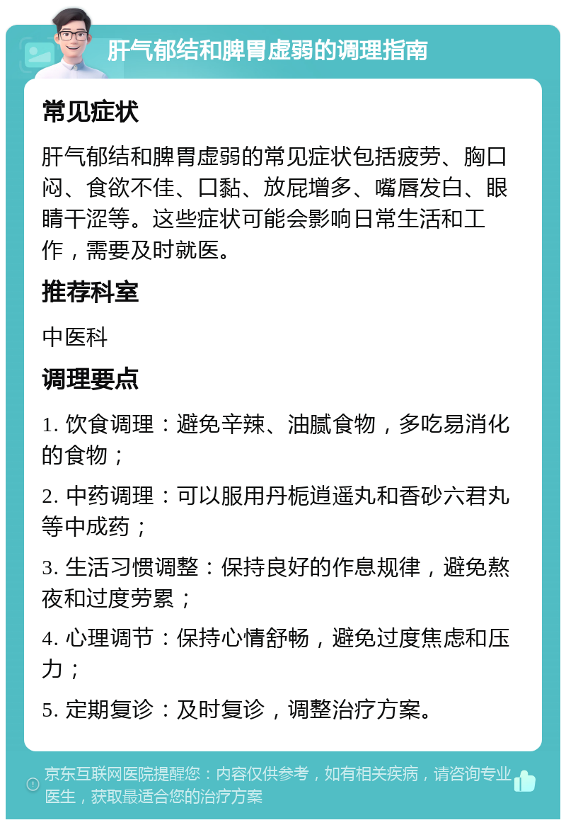 肝气郁结和脾胃虚弱的调理指南 常见症状 肝气郁结和脾胃虚弱的常见症状包括疲劳、胸口闷、食欲不佳、口黏、放屁增多、嘴唇发白、眼睛干涩等。这些症状可能会影响日常生活和工作，需要及时就医。 推荐科室 中医科 调理要点 1. 饮食调理：避免辛辣、油腻食物，多吃易消化的食物； 2. 中药调理：可以服用丹栀逍遥丸和香砂六君丸等中成药； 3. 生活习惯调整：保持良好的作息规律，避免熬夜和过度劳累； 4. 心理调节：保持心情舒畅，避免过度焦虑和压力； 5. 定期复诊：及时复诊，调整治疗方案。