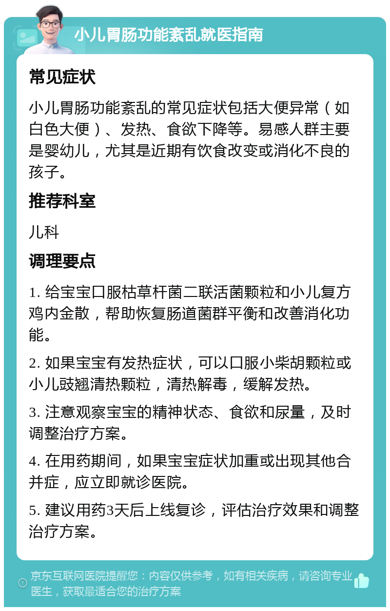 小儿胃肠功能紊乱就医指南 常见症状 小儿胃肠功能紊乱的常见症状包括大便异常（如白色大便）、发热、食欲下降等。易感人群主要是婴幼儿，尤其是近期有饮食改变或消化不良的孩子。 推荐科室 儿科 调理要点 1. 给宝宝口服枯草杆菌二联活菌颗粒和小儿复方鸡内金散，帮助恢复肠道菌群平衡和改善消化功能。 2. 如果宝宝有发热症状，可以口服小柴胡颗粒或小儿豉翘清热颗粒，清热解毒，缓解发热。 3. 注意观察宝宝的精神状态、食欲和尿量，及时调整治疗方案。 4. 在用药期间，如果宝宝症状加重或出现其他合并症，应立即就诊医院。 5. 建议用药3天后上线复诊，评估治疗效果和调整治疗方案。