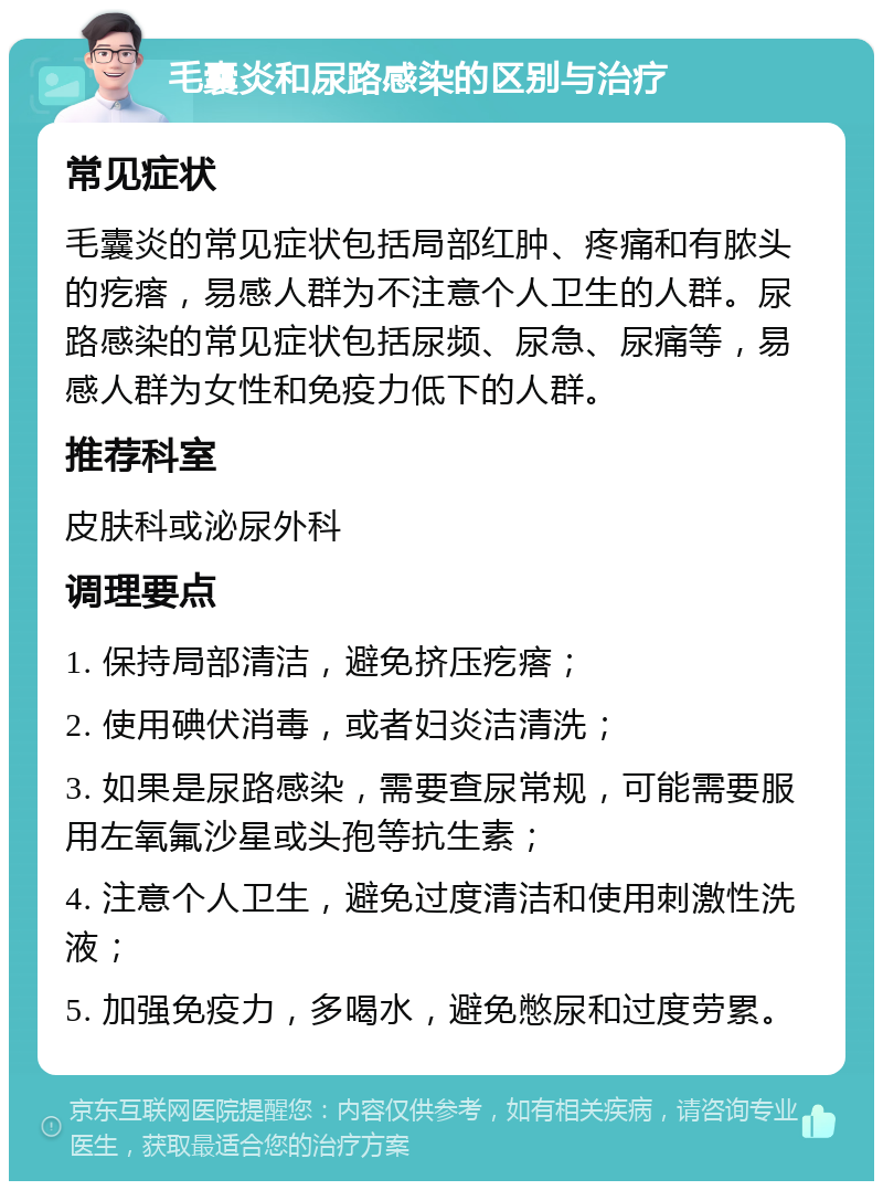 毛囊炎和尿路感染的区别与治疗 常见症状 毛囊炎的常见症状包括局部红肿、疼痛和有脓头的疙瘩，易感人群为不注意个人卫生的人群。尿路感染的常见症状包括尿频、尿急、尿痛等，易感人群为女性和免疫力低下的人群。 推荐科室 皮肤科或泌尿外科 调理要点 1. 保持局部清洁，避免挤压疙瘩； 2. 使用碘伏消毒，或者妇炎洁清洗； 3. 如果是尿路感染，需要查尿常规，可能需要服用左氧氟沙星或头孢等抗生素； 4. 注意个人卫生，避免过度清洁和使用刺激性洗液； 5. 加强免疫力，多喝水，避免憋尿和过度劳累。