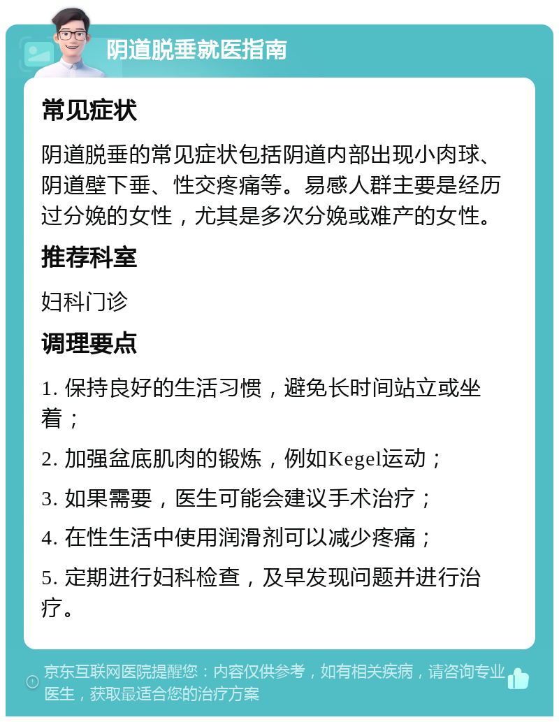 阴道脱垂就医指南 常见症状 阴道脱垂的常见症状包括阴道内部出现小肉球、阴道壁下垂、性交疼痛等。易感人群主要是经历过分娩的女性，尤其是多次分娩或难产的女性。 推荐科室 妇科门诊 调理要点 1. 保持良好的生活习惯，避免长时间站立或坐着； 2. 加强盆底肌肉的锻炼，例如Kegel运动； 3. 如果需要，医生可能会建议手术治疗； 4. 在性生活中使用润滑剂可以减少疼痛； 5. 定期进行妇科检查，及早发现问题并进行治疗。