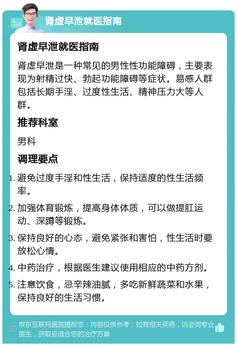 肾虚早泄就医指南 肾虚早泄就医指南 肾虚早泄是一种常见的男性性功能障碍，主要表现为射精过快、勃起功能障碍等症状。易感人群包括长期手淫、过度性生活、精神压力大等人群。 推荐科室 男科 调理要点 避免过度手淫和性生活，保持适度的性生活频率。 加强体育锻炼，提高身体体质，可以做提肛运动、深蹲等锻炼。 保持良好的心态，避免紧张和害怕，性生活时要放松心情。 中药治疗，根据医生建议使用相应的中药方剂。 注意饮食，忌辛辣油腻，多吃新鲜蔬菜和水果，保持良好的生活习惯。