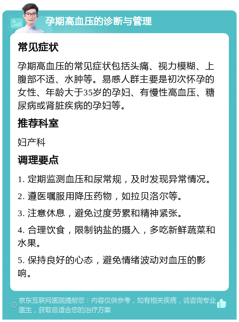 孕期高血压的诊断与管理 常见症状 孕期高血压的常见症状包括头痛、视力模糊、上腹部不适、水肿等。易感人群主要是初次怀孕的女性、年龄大于35岁的孕妇、有慢性高血压、糖尿病或肾脏疾病的孕妇等。 推荐科室 妇产科 调理要点 1. 定期监测血压和尿常规，及时发现异常情况。 2. 遵医嘱服用降压药物，如拉贝洛尔等。 3. 注意休息，避免过度劳累和精神紧张。 4. 合理饮食，限制钠盐的摄入，多吃新鲜蔬菜和水果。 5. 保持良好的心态，避免情绪波动对血压的影响。