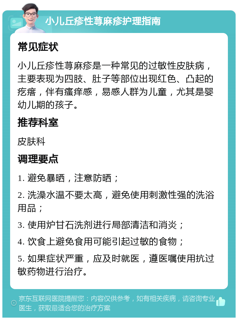 小儿丘疹性荨麻疹护理指南 常见症状 小儿丘疹性荨麻疹是一种常见的过敏性皮肤病，主要表现为四肢、肚子等部位出现红色、凸起的疙瘩，伴有瘙痒感，易感人群为儿童，尤其是婴幼儿期的孩子。 推荐科室 皮肤科 调理要点 1. 避免暴晒，注意防晒； 2. 洗澡水温不要太高，避免使用刺激性强的洗浴用品； 3. 使用炉甘石洗剂进行局部清洁和消炎； 4. 饮食上避免食用可能引起过敏的食物； 5. 如果症状严重，应及时就医，遵医嘱使用抗过敏药物进行治疗。