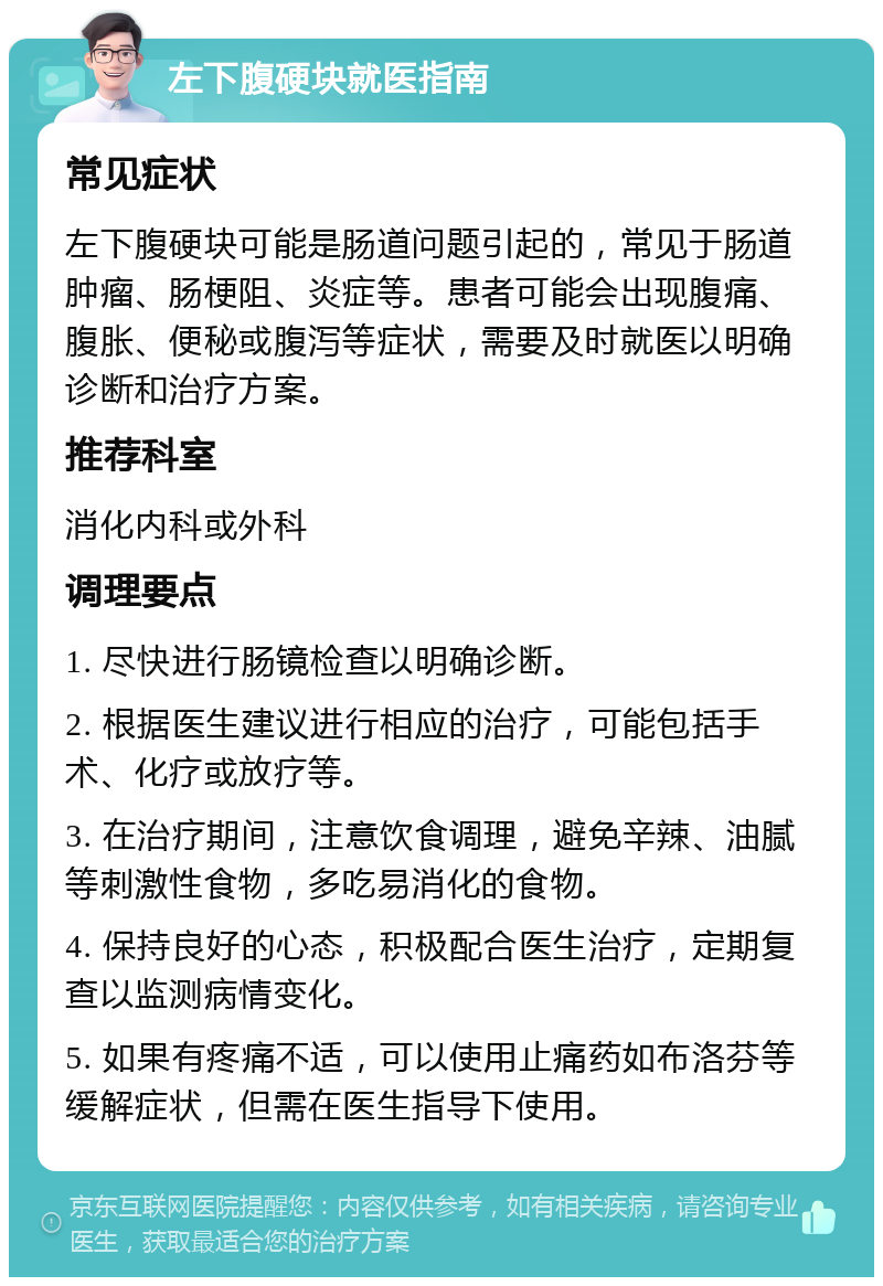 左下腹硬块就医指南 常见症状 左下腹硬块可能是肠道问题引起的，常见于肠道肿瘤、肠梗阻、炎症等。患者可能会出现腹痛、腹胀、便秘或腹泻等症状，需要及时就医以明确诊断和治疗方案。 推荐科室 消化内科或外科 调理要点 1. 尽快进行肠镜检查以明确诊断。 2. 根据医生建议进行相应的治疗，可能包括手术、化疗或放疗等。 3. 在治疗期间，注意饮食调理，避免辛辣、油腻等刺激性食物，多吃易消化的食物。 4. 保持良好的心态，积极配合医生治疗，定期复查以监测病情变化。 5. 如果有疼痛不适，可以使用止痛药如布洛芬等缓解症状，但需在医生指导下使用。