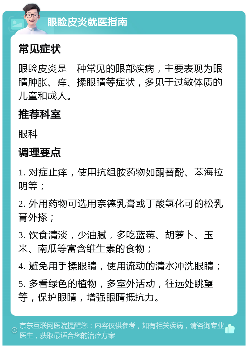 眼睑皮炎就医指南 常见症状 眼睑皮炎是一种常见的眼部疾病，主要表现为眼睛肿胀、痒、揉眼睛等症状，多见于过敏体质的儿童和成人。 推荐科室 眼科 调理要点 1. 对症止痒，使用抗组胺药物如酮替酚、苯海拉明等； 2. 外用药物可选用奈德乳膏或丁酸氢化可的松乳膏外搽； 3. 饮食清淡，少油腻，多吃蓝莓、胡萝卜、玉米、南瓜等富含维生素的食物； 4. 避免用手揉眼睛，使用流动的清水冲洗眼睛； 5. 多看绿色的植物，多室外活动，往远处眺望等，保护眼睛，增强眼睛抵抗力。